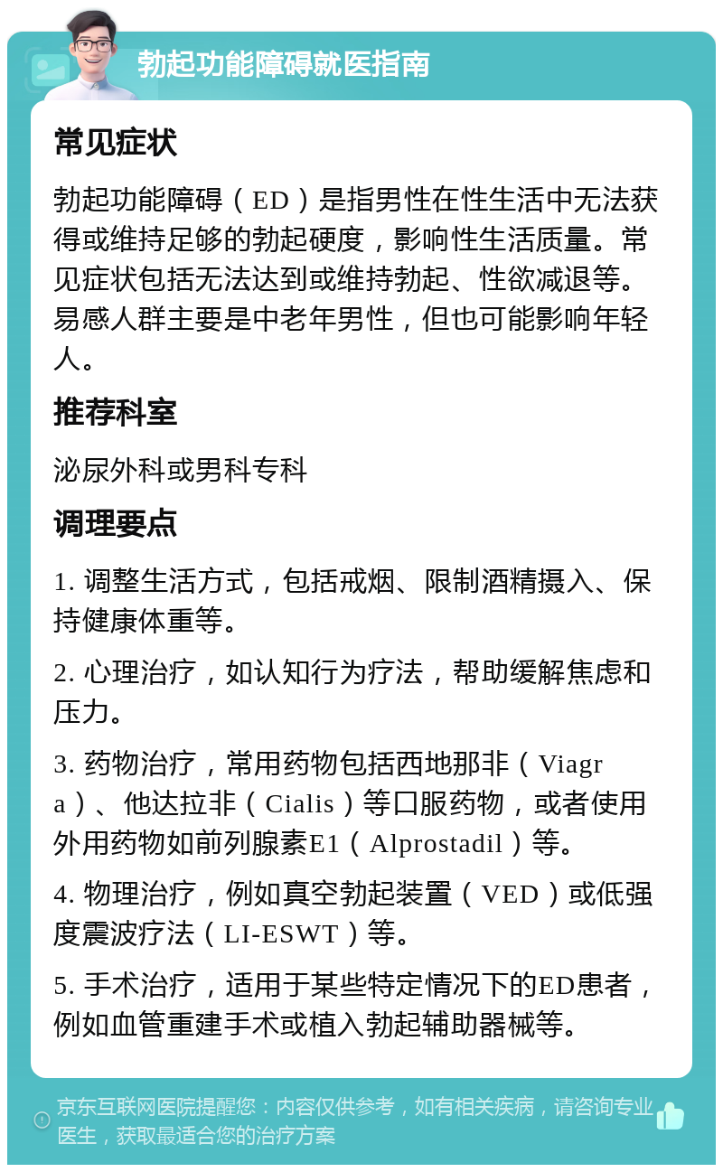 勃起功能障碍就医指南 常见症状 勃起功能障碍（ED）是指男性在性生活中无法获得或维持足够的勃起硬度，影响性生活质量。常见症状包括无法达到或维持勃起、性欲减退等。易感人群主要是中老年男性，但也可能影响年轻人。 推荐科室 泌尿外科或男科专科 调理要点 1. 调整生活方式，包括戒烟、限制酒精摄入、保持健康体重等。 2. 心理治疗，如认知行为疗法，帮助缓解焦虑和压力。 3. 药物治疗，常用药物包括西地那非（Viagra）、他达拉非（Cialis）等口服药物，或者使用外用药物如前列腺素E1（Alprostadil）等。 4. 物理治疗，例如真空勃起装置（VED）或低强度震波疗法（LI-ESWT）等。 5. 手术治疗，适用于某些特定情况下的ED患者，例如血管重建手术或植入勃起辅助器械等。