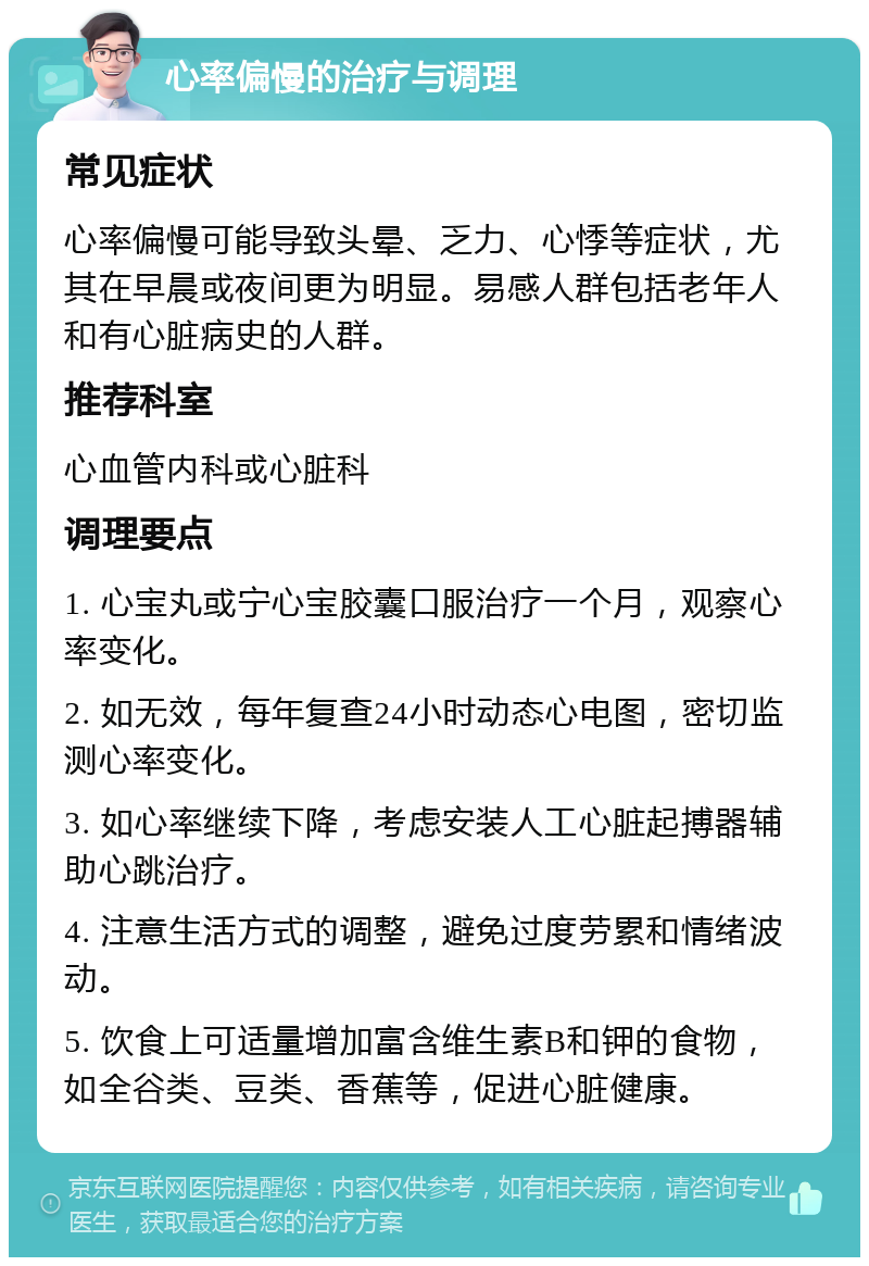 心率偏慢的治疗与调理 常见症状 心率偏慢可能导致头晕、乏力、心悸等症状，尤其在早晨或夜间更为明显。易感人群包括老年人和有心脏病史的人群。 推荐科室 心血管内科或心脏科 调理要点 1. 心宝丸或宁心宝胶囊口服治疗一个月，观察心率变化。 2. 如无效，每年复查24小时动态心电图，密切监测心率变化。 3. 如心率继续下降，考虑安装人工心脏起搏器辅助心跳治疗。 4. 注意生活方式的调整，避免过度劳累和情绪波动。 5. 饮食上可适量增加富含维生素B和钾的食物，如全谷类、豆类、香蕉等，促进心脏健康。