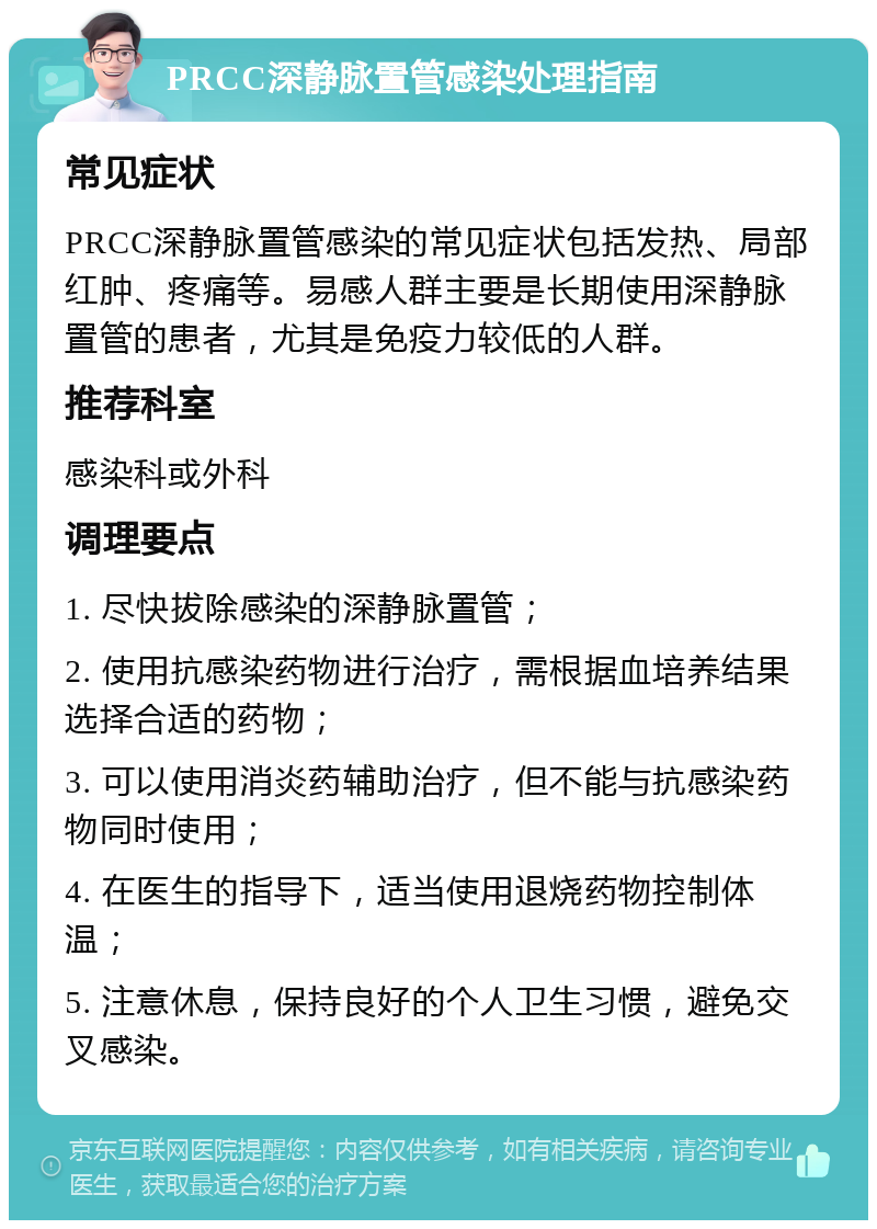 PRCC深静脉置管感染处理指南 常见症状 PRCC深静脉置管感染的常见症状包括发热、局部红肿、疼痛等。易感人群主要是长期使用深静脉置管的患者，尤其是免疫力较低的人群。 推荐科室 感染科或外科 调理要点 1. 尽快拔除感染的深静脉置管； 2. 使用抗感染药物进行治疗，需根据血培养结果选择合适的药物； 3. 可以使用消炎药辅助治疗，但不能与抗感染药物同时使用； 4. 在医生的指导下，适当使用退烧药物控制体温； 5. 注意休息，保持良好的个人卫生习惯，避免交叉感染。