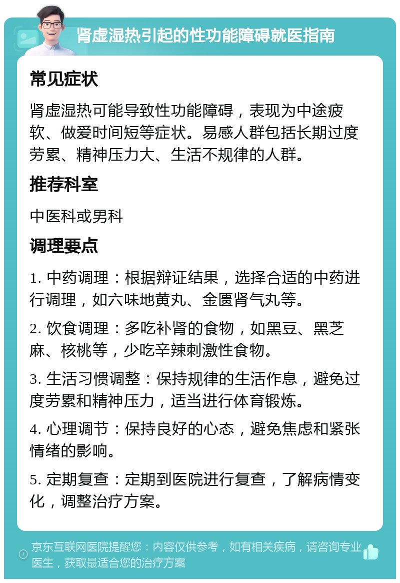 肾虚湿热引起的性功能障碍就医指南 常见症状 肾虚湿热可能导致性功能障碍，表现为中途疲软、做爱时间短等症状。易感人群包括长期过度劳累、精神压力大、生活不规律的人群。 推荐科室 中医科或男科 调理要点 1. 中药调理：根据辩证结果，选择合适的中药进行调理，如六味地黄丸、金匮肾气丸等。 2. 饮食调理：多吃补肾的食物，如黑豆、黑芝麻、核桃等，少吃辛辣刺激性食物。 3. 生活习惯调整：保持规律的生活作息，避免过度劳累和精神压力，适当进行体育锻炼。 4. 心理调节：保持良好的心态，避免焦虑和紧张情绪的影响。 5. 定期复查：定期到医院进行复查，了解病情变化，调整治疗方案。