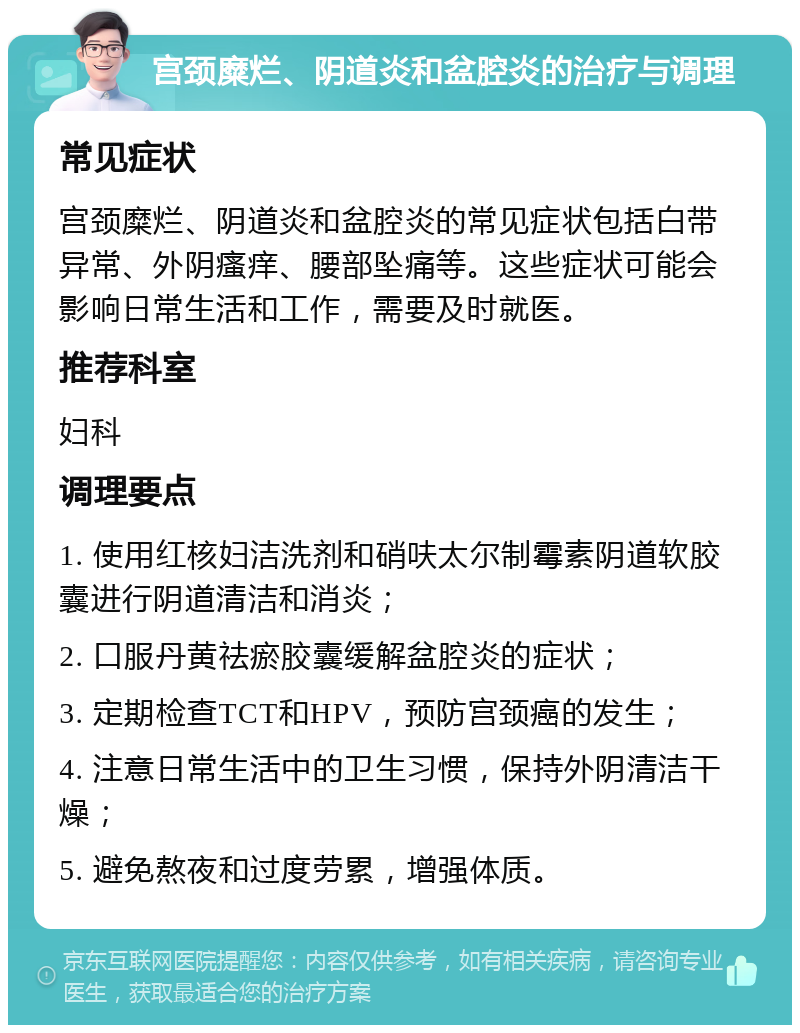 宫颈糜烂、阴道炎和盆腔炎的治疗与调理 常见症状 宫颈糜烂、阴道炎和盆腔炎的常见症状包括白带异常、外阴瘙痒、腰部坠痛等。这些症状可能会影响日常生活和工作，需要及时就医。 推荐科室 妇科 调理要点 1. 使用红核妇洁洗剂和硝呋太尔制霉素阴道软胶囊进行阴道清洁和消炎； 2. 口服丹黄祛瘀胶囊缓解盆腔炎的症状； 3. 定期检查TCT和HPV，预防宫颈癌的发生； 4. 注意日常生活中的卫生习惯，保持外阴清洁干燥； 5. 避免熬夜和过度劳累，增强体质。