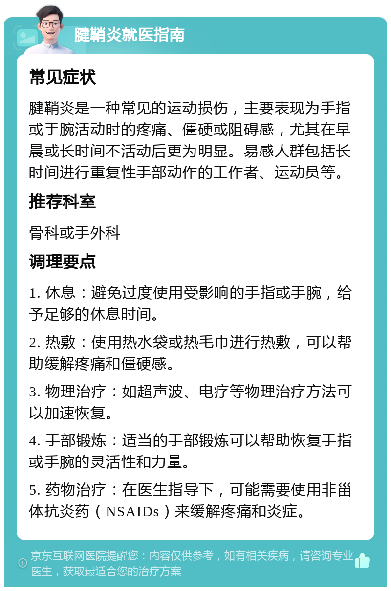 腱鞘炎就医指南 常见症状 腱鞘炎是一种常见的运动损伤，主要表现为手指或手腕活动时的疼痛、僵硬或阻碍感，尤其在早晨或长时间不活动后更为明显。易感人群包括长时间进行重复性手部动作的工作者、运动员等。 推荐科室 骨科或手外科 调理要点 1. 休息：避免过度使用受影响的手指或手腕，给予足够的休息时间。 2. 热敷：使用热水袋或热毛巾进行热敷，可以帮助缓解疼痛和僵硬感。 3. 物理治疗：如超声波、电疗等物理治疗方法可以加速恢复。 4. 手部锻炼：适当的手部锻炼可以帮助恢复手指或手腕的灵活性和力量。 5. 药物治疗：在医生指导下，可能需要使用非甾体抗炎药（NSAIDs）来缓解疼痛和炎症。