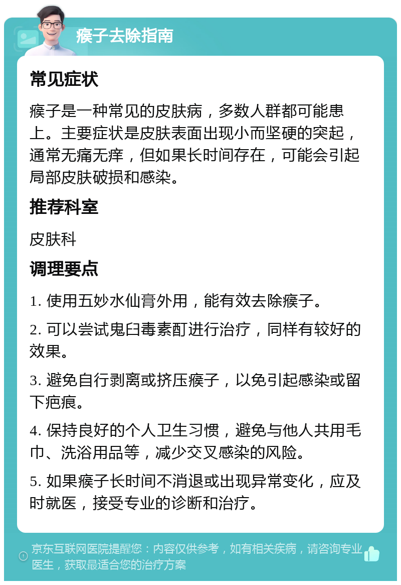 瘊子去除指南 常见症状 瘊子是一种常见的皮肤病，多数人群都可能患上。主要症状是皮肤表面出现小而坚硬的突起，通常无痛无痒，但如果长时间存在，可能会引起局部皮肤破损和感染。 推荐科室 皮肤科 调理要点 1. 使用五妙水仙膏外用，能有效去除瘊子。 2. 可以尝试鬼臼毒素酊进行治疗，同样有较好的效果。 3. 避免自行剥离或挤压瘊子，以免引起感染或留下疤痕。 4. 保持良好的个人卫生习惯，避免与他人共用毛巾、洗浴用品等，减少交叉感染的风险。 5. 如果瘊子长时间不消退或出现异常变化，应及时就医，接受专业的诊断和治疗。