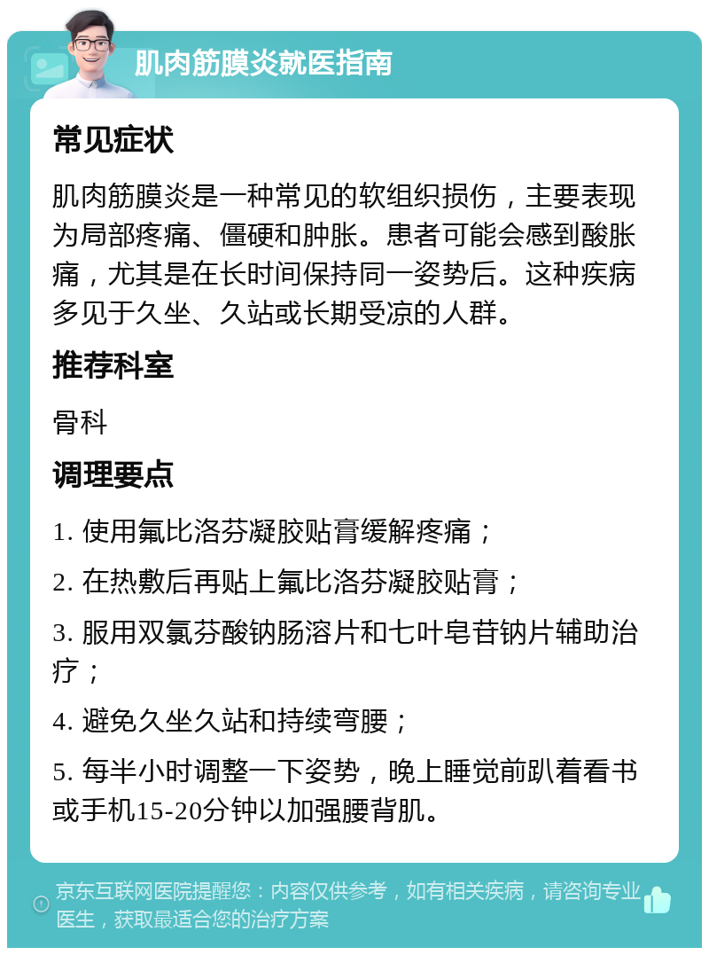 肌肉筋膜炎就医指南 常见症状 肌肉筋膜炎是一种常见的软组织损伤，主要表现为局部疼痛、僵硬和肿胀。患者可能会感到酸胀痛，尤其是在长时间保持同一姿势后。这种疾病多见于久坐、久站或长期受凉的人群。 推荐科室 骨科 调理要点 1. 使用氟比洛芬凝胶贴膏缓解疼痛； 2. 在热敷后再贴上氟比洛芬凝胶贴膏； 3. 服用双氯芬酸钠肠溶片和七叶皂苷钠片辅助治疗； 4. 避免久坐久站和持续弯腰； 5. 每半小时调整一下姿势，晚上睡觉前趴着看书或手机15-20分钟以加强腰背肌。