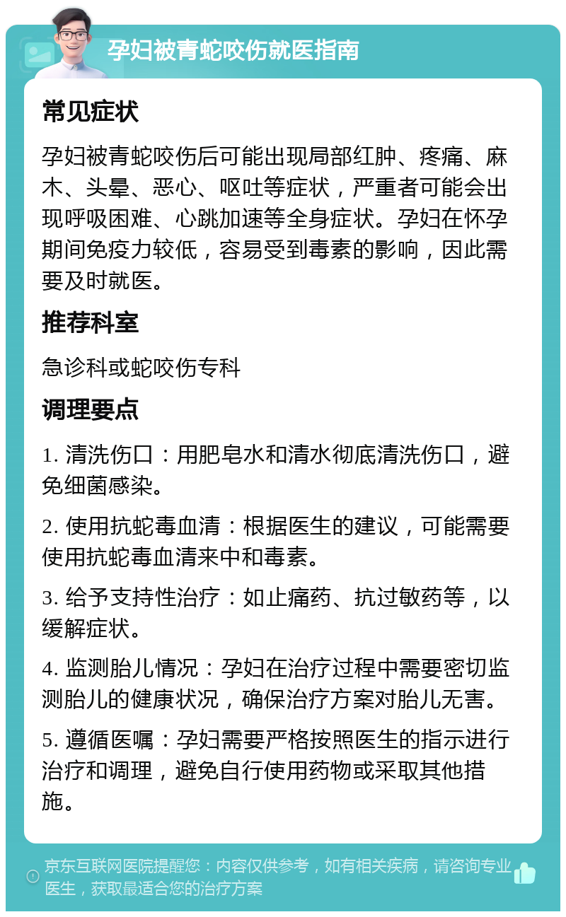 孕妇被青蛇咬伤就医指南 常见症状 孕妇被青蛇咬伤后可能出现局部红肿、疼痛、麻木、头晕、恶心、呕吐等症状，严重者可能会出现呼吸困难、心跳加速等全身症状。孕妇在怀孕期间免疫力较低，容易受到毒素的影响，因此需要及时就医。 推荐科室 急诊科或蛇咬伤专科 调理要点 1. 清洗伤口：用肥皂水和清水彻底清洗伤口，避免细菌感染。 2. 使用抗蛇毒血清：根据医生的建议，可能需要使用抗蛇毒血清来中和毒素。 3. 给予支持性治疗：如止痛药、抗过敏药等，以缓解症状。 4. 监测胎儿情况：孕妇在治疗过程中需要密切监测胎儿的健康状况，确保治疗方案对胎儿无害。 5. 遵循医嘱：孕妇需要严格按照医生的指示进行治疗和调理，避免自行使用药物或采取其他措施。