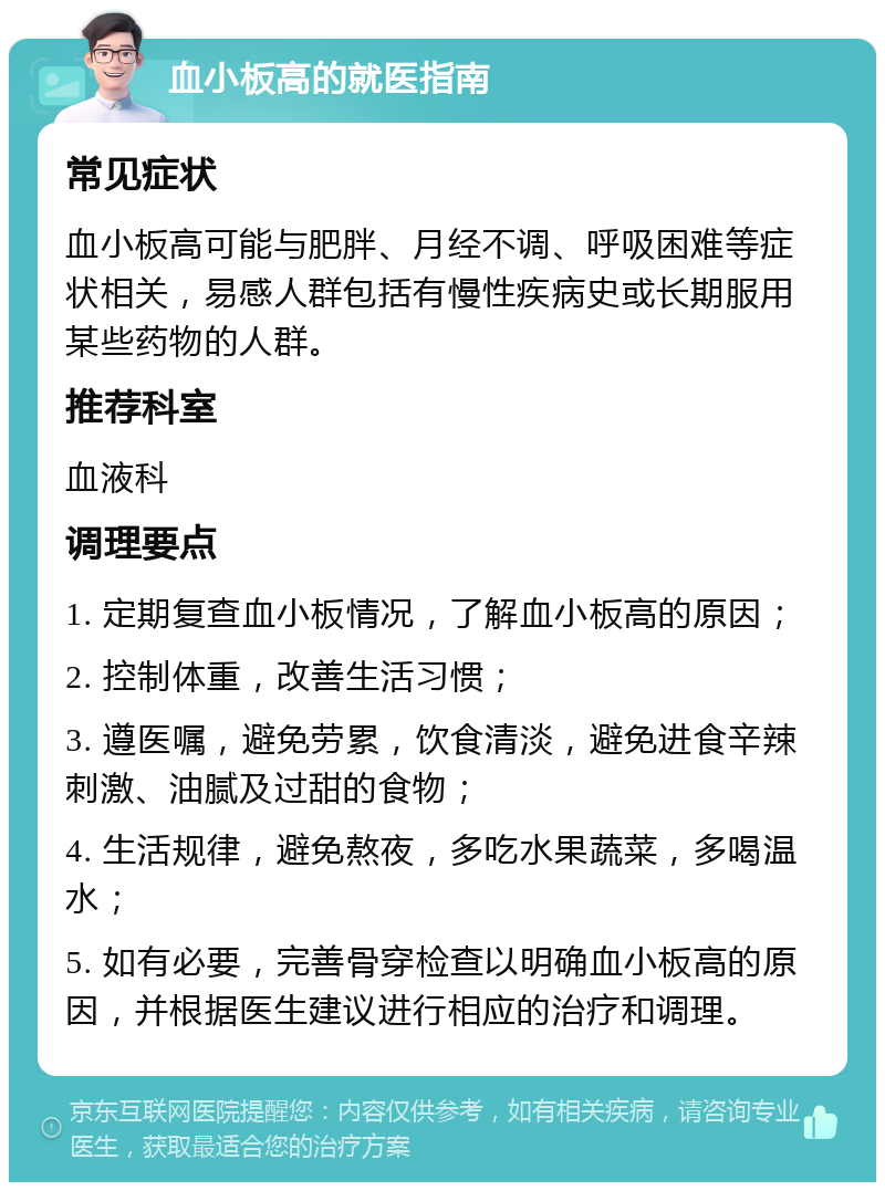 血小板高的就医指南 常见症状 血小板高可能与肥胖、月经不调、呼吸困难等症状相关，易感人群包括有慢性疾病史或长期服用某些药物的人群。 推荐科室 血液科 调理要点 1. 定期复查血小板情况，了解血小板高的原因； 2. 控制体重，改善生活习惯； 3. 遵医嘱，避免劳累，饮食清淡，避免进食辛辣刺激、油腻及过甜的食物； 4. 生活规律，避免熬夜，多吃水果蔬菜，多喝温水； 5. 如有必要，完善骨穿检查以明确血小板高的原因，并根据医生建议进行相应的治疗和调理。