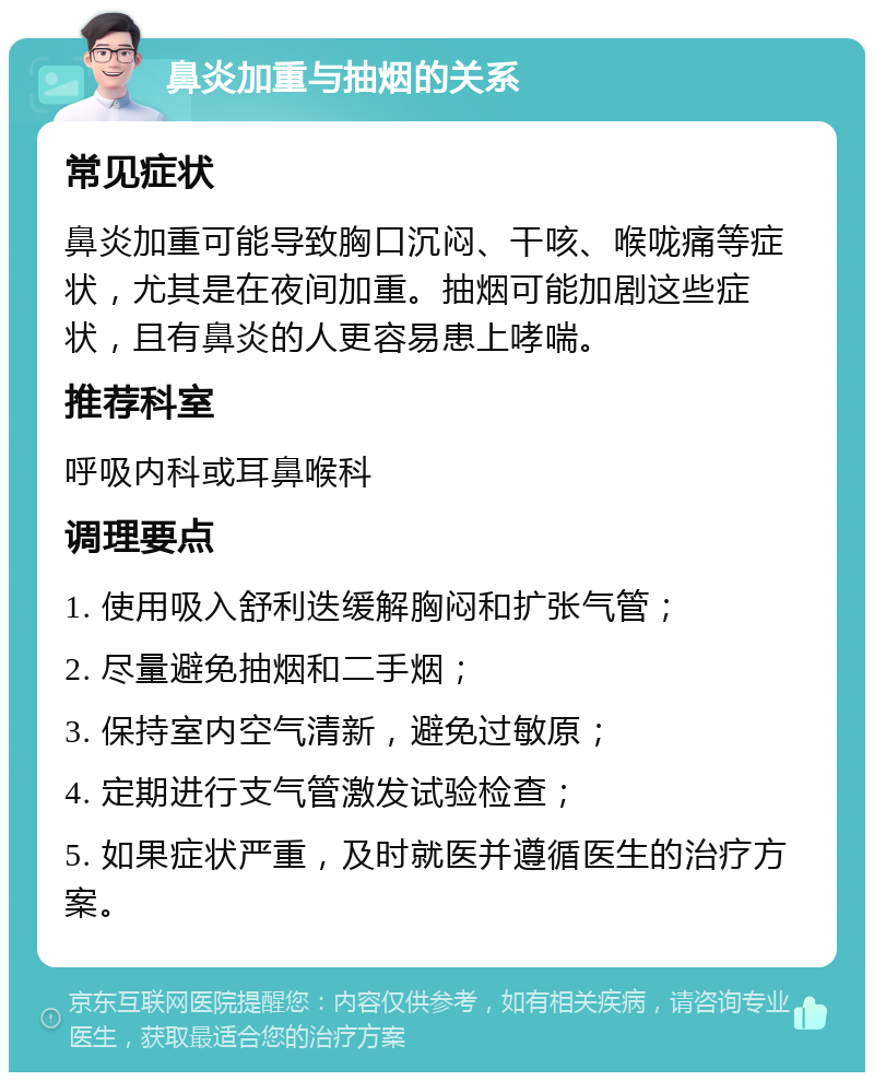 鼻炎加重与抽烟的关系 常见症状 鼻炎加重可能导致胸口沉闷、干咳、喉咙痛等症状，尤其是在夜间加重。抽烟可能加剧这些症状，且有鼻炎的人更容易患上哮喘。 推荐科室 呼吸内科或耳鼻喉科 调理要点 1. 使用吸入舒利迭缓解胸闷和扩张气管； 2. 尽量避免抽烟和二手烟； 3. 保持室内空气清新，避免过敏原； 4. 定期进行支气管激发试验检查； 5. 如果症状严重，及时就医并遵循医生的治疗方案。