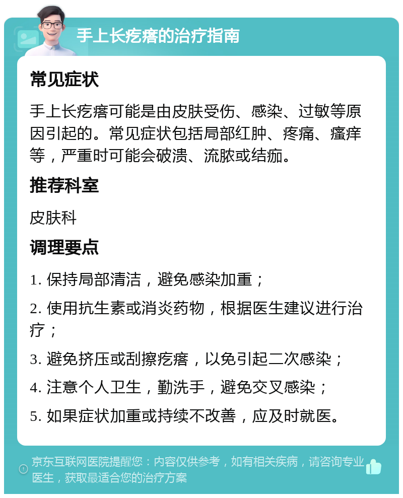 手上长疙瘩的治疗指南 常见症状 手上长疙瘩可能是由皮肤受伤、感染、过敏等原因引起的。常见症状包括局部红肿、疼痛、瘙痒等，严重时可能会破溃、流脓或结痂。 推荐科室 皮肤科 调理要点 1. 保持局部清洁，避免感染加重； 2. 使用抗生素或消炎药物，根据医生建议进行治疗； 3. 避免挤压或刮擦疙瘩，以免引起二次感染； 4. 注意个人卫生，勤洗手，避免交叉感染； 5. 如果症状加重或持续不改善，应及时就医。