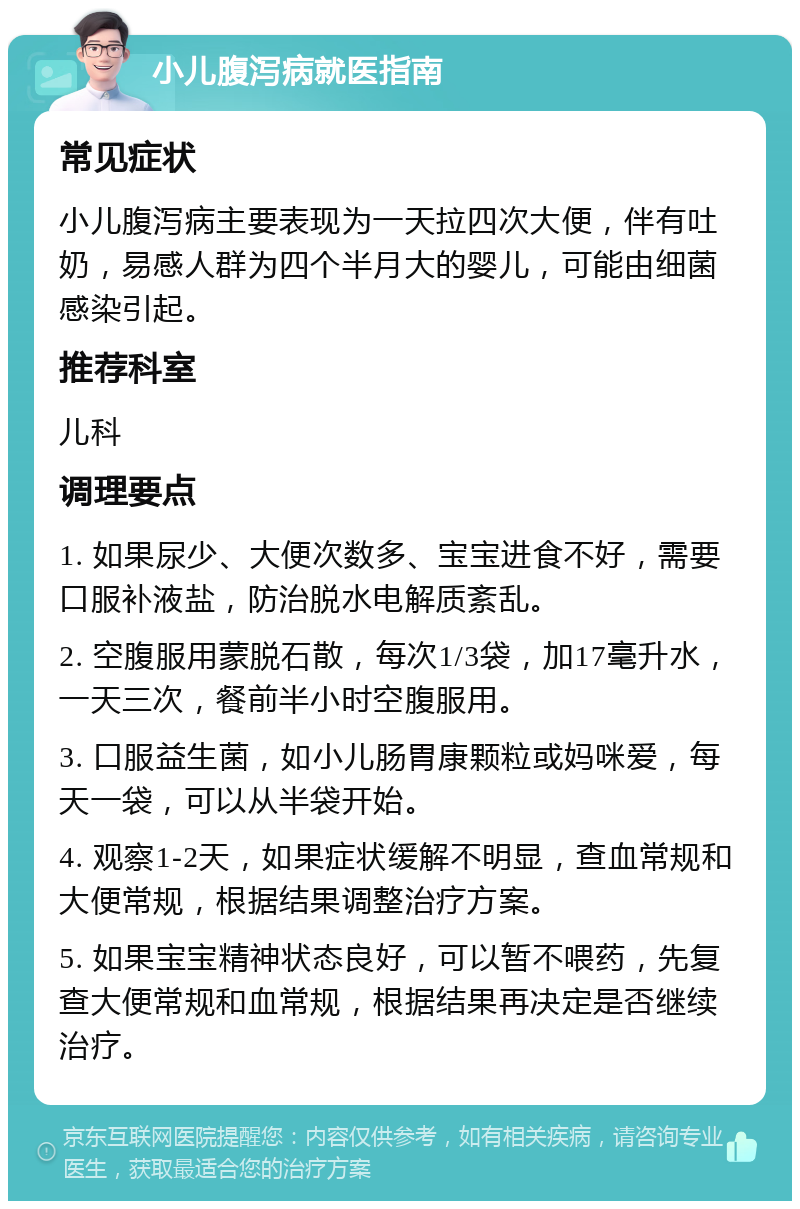 小儿腹泻病就医指南 常见症状 小儿腹泻病主要表现为一天拉四次大便，伴有吐奶，易感人群为四个半月大的婴儿，可能由细菌感染引起。 推荐科室 儿科 调理要点 1. 如果尿少、大便次数多、宝宝进食不好，需要口服补液盐，防治脱水电解质紊乱。 2. 空腹服用蒙脱石散，每次1/3袋，加17毫升水，一天三次，餐前半小时空腹服用。 3. 口服益生菌，如小儿肠胃康颗粒或妈咪爱，每天一袋，可以从半袋开始。 4. 观察1-2天，如果症状缓解不明显，查血常规和大便常规，根据结果调整治疗方案。 5. 如果宝宝精神状态良好，可以暂不喂药，先复查大便常规和血常规，根据结果再决定是否继续治疗。