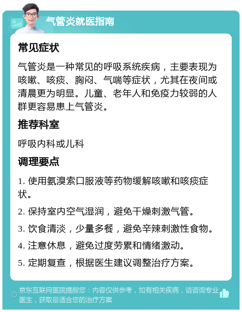 气管炎就医指南 常见症状 气管炎是一种常见的呼吸系统疾病，主要表现为咳嗽、咳痰、胸闷、气喘等症状，尤其在夜间或清晨更为明显。儿童、老年人和免疫力较弱的人群更容易患上气管炎。 推荐科室 呼吸内科或儿科 调理要点 1. 使用氨溴索口服液等药物缓解咳嗽和咳痰症状。 2. 保持室内空气湿润，避免干燥刺激气管。 3. 饮食清淡，少量多餐，避免辛辣刺激性食物。 4. 注意休息，避免过度劳累和情绪激动。 5. 定期复查，根据医生建议调整治疗方案。