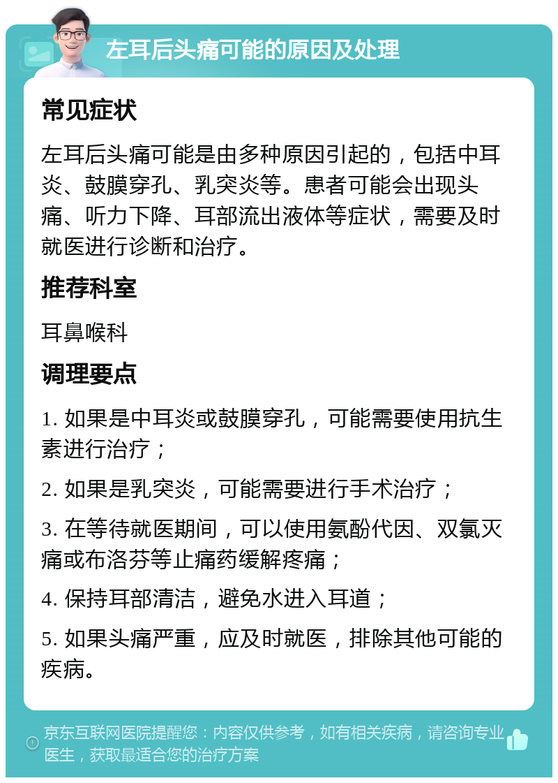 左耳后头痛可能的原因及处理 常见症状 左耳后头痛可能是由多种原因引起的，包括中耳炎、鼓膜穿孔、乳突炎等。患者可能会出现头痛、听力下降、耳部流出液体等症状，需要及时就医进行诊断和治疗。 推荐科室 耳鼻喉科 调理要点 1. 如果是中耳炎或鼓膜穿孔，可能需要使用抗生素进行治疗； 2. 如果是乳突炎，可能需要进行手术治疗； 3. 在等待就医期间，可以使用氨酚代因、双氯灭痛或布洛芬等止痛药缓解疼痛； 4. 保持耳部清洁，避免水进入耳道； 5. 如果头痛严重，应及时就医，排除其他可能的疾病。