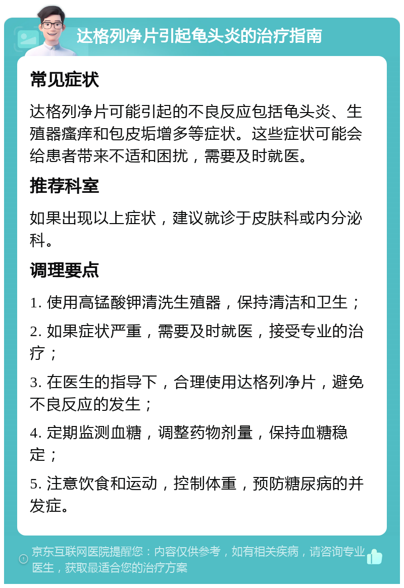 达格列净片引起龟头炎的治疗指南 常见症状 达格列净片可能引起的不良反应包括龟头炎、生殖器瘙痒和包皮垢增多等症状。这些症状可能会给患者带来不适和困扰，需要及时就医。 推荐科室 如果出现以上症状，建议就诊于皮肤科或内分泌科。 调理要点 1. 使用高锰酸钾清洗生殖器，保持清洁和卫生； 2. 如果症状严重，需要及时就医，接受专业的治疗； 3. 在医生的指导下，合理使用达格列净片，避免不良反应的发生； 4. 定期监测血糖，调整药物剂量，保持血糖稳定； 5. 注意饮食和运动，控制体重，预防糖尿病的并发症。