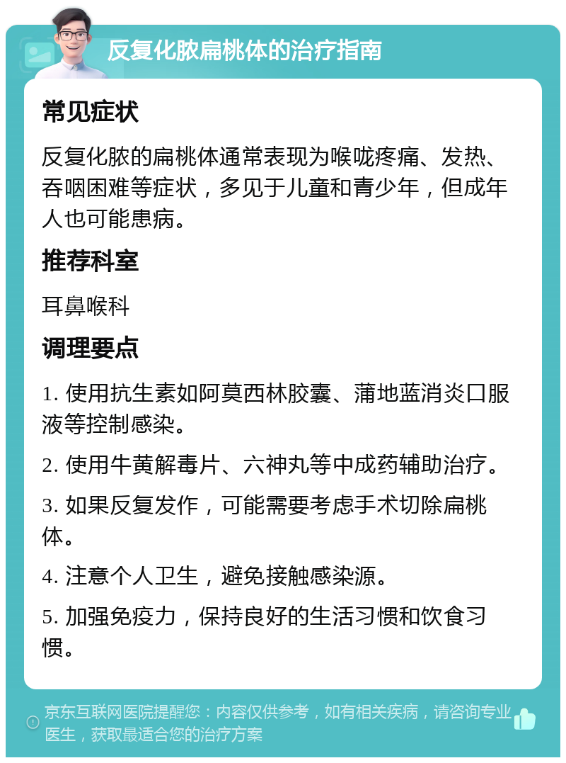 反复化脓扁桃体的治疗指南 常见症状 反复化脓的扁桃体通常表现为喉咙疼痛、发热、吞咽困难等症状，多见于儿童和青少年，但成年人也可能患病。 推荐科室 耳鼻喉科 调理要点 1. 使用抗生素如阿莫西林胶囊、蒲地蓝消炎口服液等控制感染。 2. 使用牛黄解毒片、六神丸等中成药辅助治疗。 3. 如果反复发作，可能需要考虑手术切除扁桃体。 4. 注意个人卫生，避免接触感染源。 5. 加强免疫力，保持良好的生活习惯和饮食习惯。