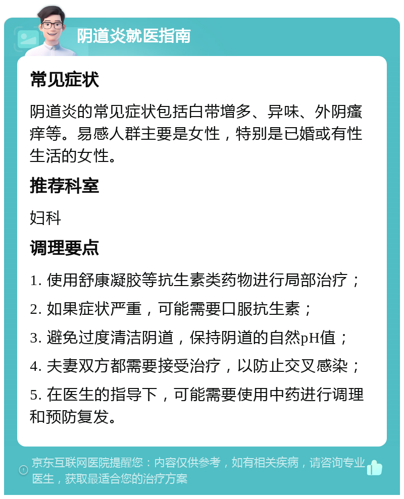 阴道炎就医指南 常见症状 阴道炎的常见症状包括白带增多、异味、外阴瘙痒等。易感人群主要是女性，特别是已婚或有性生活的女性。 推荐科室 妇科 调理要点 1. 使用舒康凝胶等抗生素类药物进行局部治疗； 2. 如果症状严重，可能需要口服抗生素； 3. 避免过度清洁阴道，保持阴道的自然pH值； 4. 夫妻双方都需要接受治疗，以防止交叉感染； 5. 在医生的指导下，可能需要使用中药进行调理和预防复发。