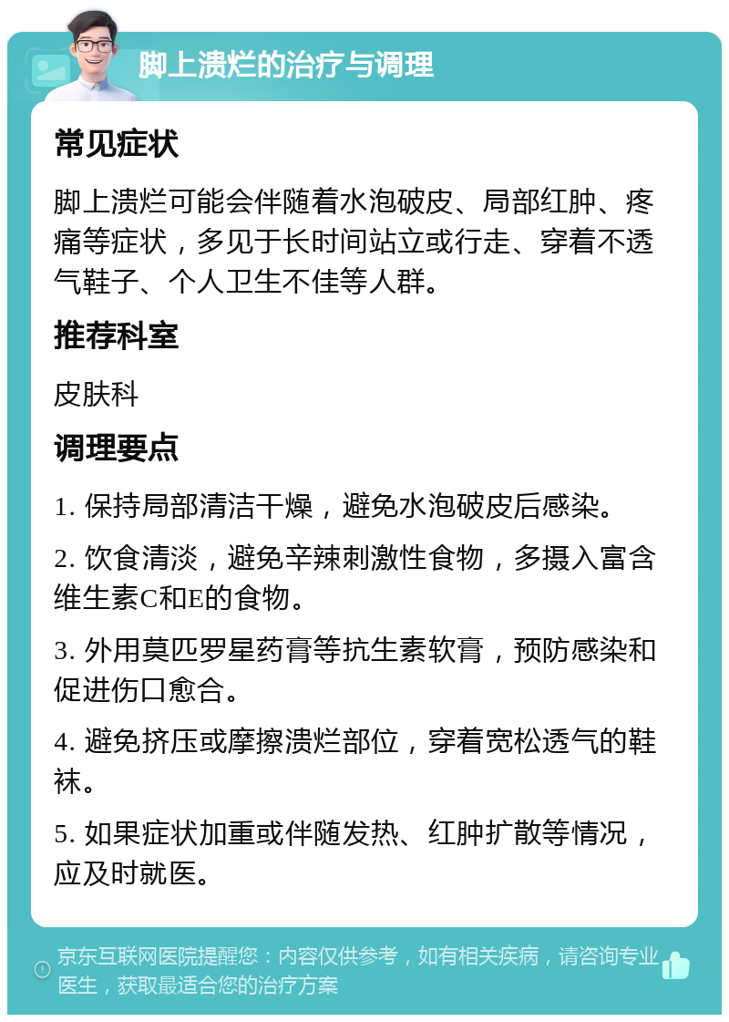 脚上溃烂的治疗与调理 常见症状 脚上溃烂可能会伴随着水泡破皮、局部红肿、疼痛等症状，多见于长时间站立或行走、穿着不透气鞋子、个人卫生不佳等人群。 推荐科室 皮肤科 调理要点 1. 保持局部清洁干燥，避免水泡破皮后感染。 2. 饮食清淡，避免辛辣刺激性食物，多摄入富含维生素C和E的食物。 3. 外用莫匹罗星药膏等抗生素软膏，预防感染和促进伤口愈合。 4. 避免挤压或摩擦溃烂部位，穿着宽松透气的鞋袜。 5. 如果症状加重或伴随发热、红肿扩散等情况，应及时就医。