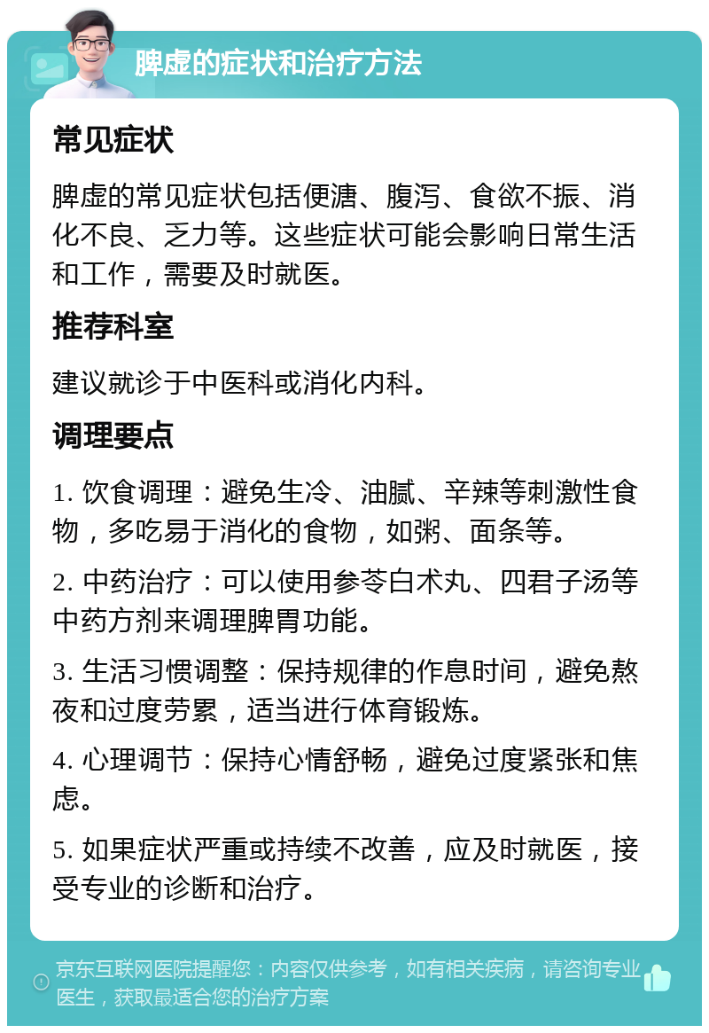 脾虚的症状和治疗方法 常见症状 脾虚的常见症状包括便溏、腹泻、食欲不振、消化不良、乏力等。这些症状可能会影响日常生活和工作，需要及时就医。 推荐科室 建议就诊于中医科或消化内科。 调理要点 1. 饮食调理：避免生冷、油腻、辛辣等刺激性食物，多吃易于消化的食物，如粥、面条等。 2. 中药治疗：可以使用参苓白术丸、四君子汤等中药方剂来调理脾胃功能。 3. 生活习惯调整：保持规律的作息时间，避免熬夜和过度劳累，适当进行体育锻炼。 4. 心理调节：保持心情舒畅，避免过度紧张和焦虑。 5. 如果症状严重或持续不改善，应及时就医，接受专业的诊断和治疗。