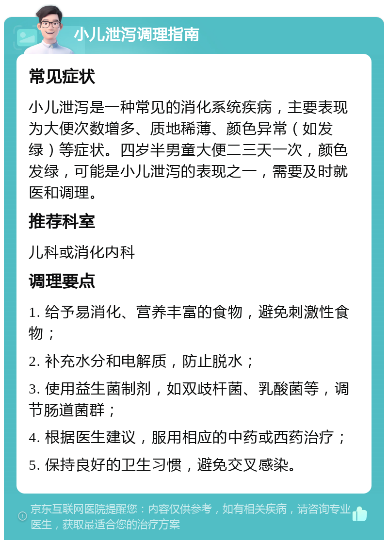 小儿泄泻调理指南 常见症状 小儿泄泻是一种常见的消化系统疾病，主要表现为大便次数增多、质地稀薄、颜色异常（如发绿）等症状。四岁半男童大便二三天一次，颜色发绿，可能是小儿泄泻的表现之一，需要及时就医和调理。 推荐科室 儿科或消化内科 调理要点 1. 给予易消化、营养丰富的食物，避免刺激性食物； 2. 补充水分和电解质，防止脱水； 3. 使用益生菌制剂，如双歧杆菌、乳酸菌等，调节肠道菌群； 4. 根据医生建议，服用相应的中药或西药治疗； 5. 保持良好的卫生习惯，避免交叉感染。