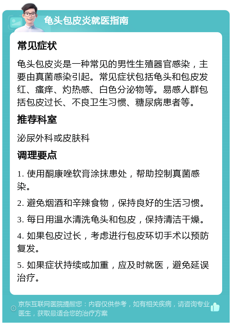 龟头包皮炎就医指南 常见症状 龟头包皮炎是一种常见的男性生殖器官感染，主要由真菌感染引起。常见症状包括龟头和包皮发红、瘙痒、灼热感、白色分泌物等。易感人群包括包皮过长、不良卫生习惯、糖尿病患者等。 推荐科室 泌尿外科或皮肤科 调理要点 1. 使用酮康唑软膏涂抹患处，帮助控制真菌感染。 2. 避免烟酒和辛辣食物，保持良好的生活习惯。 3. 每日用温水清洗龟头和包皮，保持清洁干燥。 4. 如果包皮过长，考虑进行包皮环切手术以预防复发。 5. 如果症状持续或加重，应及时就医，避免延误治疗。