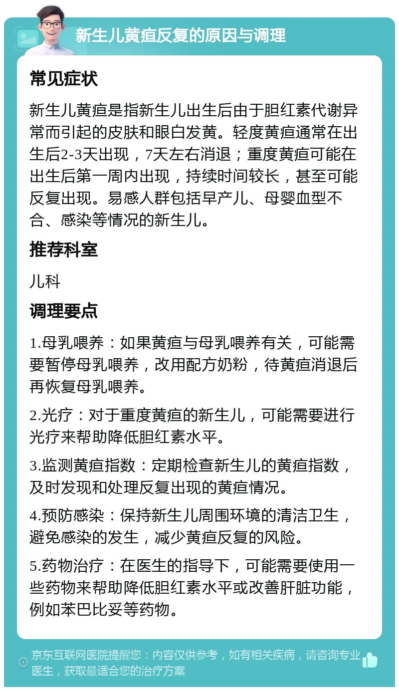 新生儿黄疸反复的原因与调理 常见症状 新生儿黄疸是指新生儿出生后由于胆红素代谢异常而引起的皮肤和眼白发黄。轻度黄疸通常在出生后2-3天出现，7天左右消退；重度黄疸可能在出生后第一周内出现，持续时间较长，甚至可能反复出现。易感人群包括早产儿、母婴血型不合、感染等情况的新生儿。 推荐科室 儿科 调理要点 1.母乳喂养：如果黄疸与母乳喂养有关，可能需要暂停母乳喂养，改用配方奶粉，待黄疸消退后再恢复母乳喂养。 2.光疗：对于重度黄疸的新生儿，可能需要进行光疗来帮助降低胆红素水平。 3.监测黄疸指数：定期检查新生儿的黄疸指数，及时发现和处理反复出现的黄疸情况。 4.预防感染：保持新生儿周围环境的清洁卫生，避免感染的发生，减少黄疸反复的风险。 5.药物治疗：在医生的指导下，可能需要使用一些药物来帮助降低胆红素水平或改善肝脏功能，例如苯巴比妥等药物。