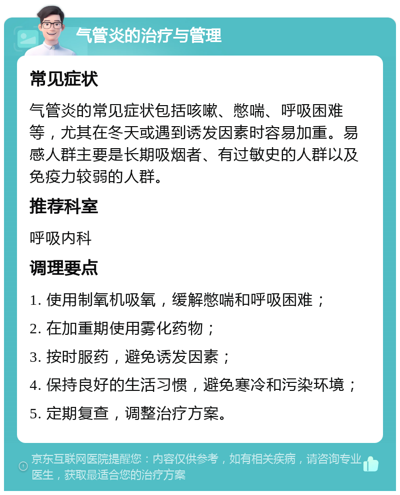 气管炎的治疗与管理 常见症状 气管炎的常见症状包括咳嗽、憋喘、呼吸困难等，尤其在冬天或遇到诱发因素时容易加重。易感人群主要是长期吸烟者、有过敏史的人群以及免疫力较弱的人群。 推荐科室 呼吸内科 调理要点 1. 使用制氧机吸氧，缓解憋喘和呼吸困难； 2. 在加重期使用雾化药物； 3. 按时服药，避免诱发因素； 4. 保持良好的生活习惯，避免寒冷和污染环境； 5. 定期复查，调整治疗方案。