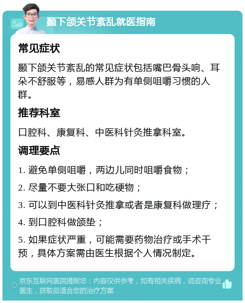 颞下颌关节紊乱就医指南 常见症状 颞下颌关节紊乱的常见症状包括嘴巴骨头响、耳朵不舒服等，易感人群为有单侧咀嚼习惯的人群。 推荐科室 口腔科、康复科、中医科针灸推拿科室。 调理要点 1. 避免单侧咀嚼，两边儿同时咀嚼食物； 2. 尽量不要大张口和吃硬物； 3. 可以到中医科针灸推拿或者是康复科做理疗； 4. 到口腔科做颌垫； 5. 如果症状严重，可能需要药物治疗或手术干预，具体方案需由医生根据个人情况制定。