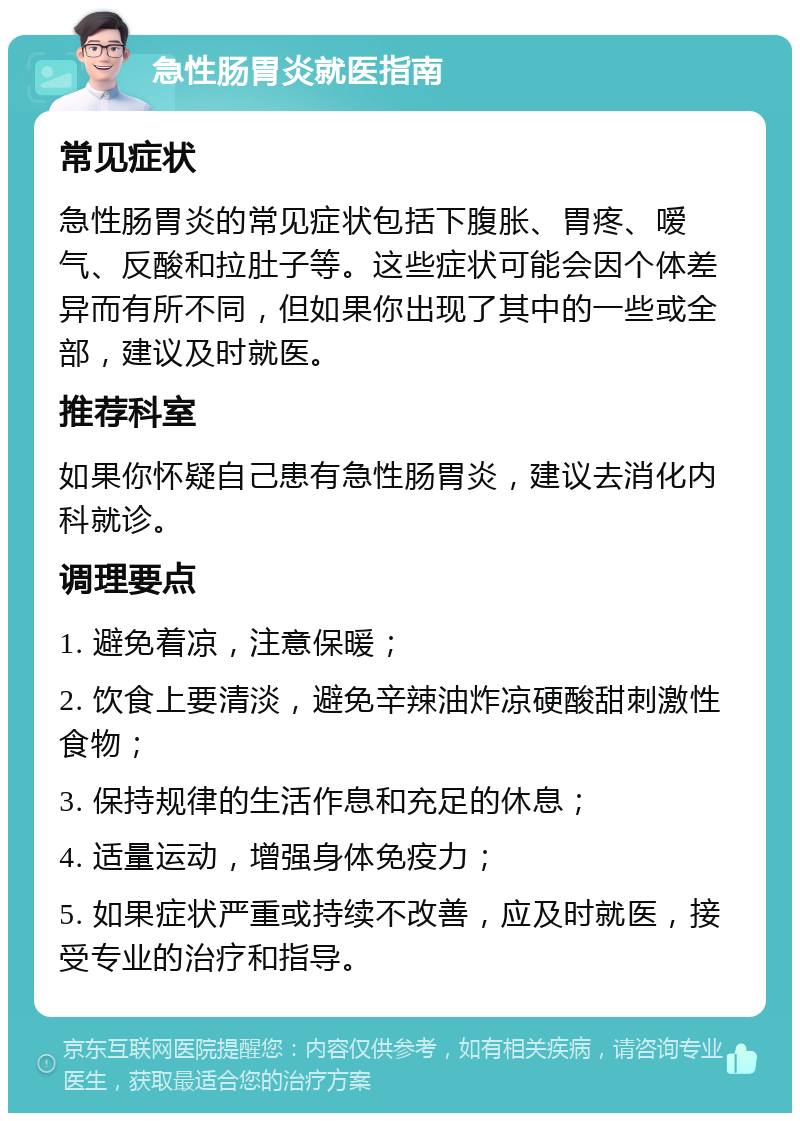 急性肠胃炎就医指南 常见症状 急性肠胃炎的常见症状包括下腹胀、胃疼、嗳气、反酸和拉肚子等。这些症状可能会因个体差异而有所不同，但如果你出现了其中的一些或全部，建议及时就医。 推荐科室 如果你怀疑自己患有急性肠胃炎，建议去消化内科就诊。 调理要点 1. 避免着凉，注意保暖； 2. 饮食上要清淡，避免辛辣油炸凉硬酸甜刺激性食物； 3. 保持规律的生活作息和充足的休息； 4. 适量运动，增强身体免疫力； 5. 如果症状严重或持续不改善，应及时就医，接受专业的治疗和指导。