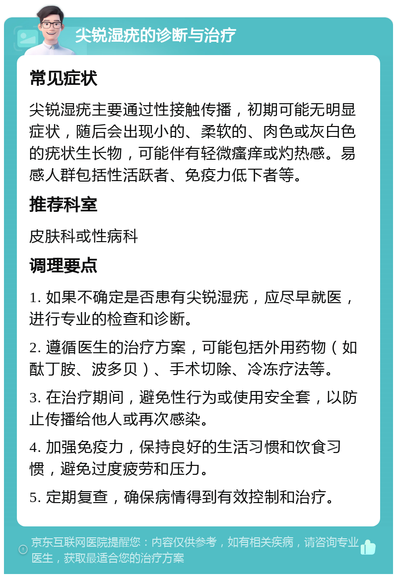 尖锐湿疣的诊断与治疗 常见症状 尖锐湿疣主要通过性接触传播，初期可能无明显症状，随后会出现小的、柔软的、肉色或灰白色的疣状生长物，可能伴有轻微瘙痒或灼热感。易感人群包括性活跃者、免疫力低下者等。 推荐科室 皮肤科或性病科 调理要点 1. 如果不确定是否患有尖锐湿疣，应尽早就医，进行专业的检查和诊断。 2. 遵循医生的治疗方案，可能包括外用药物（如酞丁胺、波多贝）、手术切除、冷冻疗法等。 3. 在治疗期间，避免性行为或使用安全套，以防止传播给他人或再次感染。 4. 加强免疫力，保持良好的生活习惯和饮食习惯，避免过度疲劳和压力。 5. 定期复查，确保病情得到有效控制和治疗。