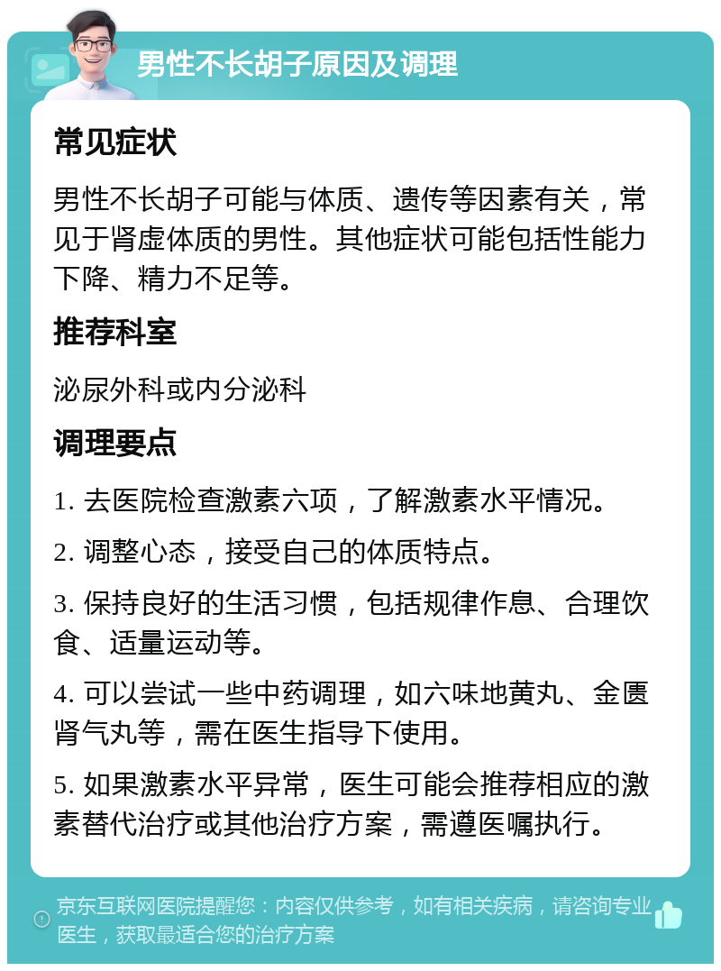 男性不长胡子原因及调理 常见症状 男性不长胡子可能与体质、遗传等因素有关，常见于肾虚体质的男性。其他症状可能包括性能力下降、精力不足等。 推荐科室 泌尿外科或内分泌科 调理要点 1. 去医院检查激素六项，了解激素水平情况。 2. 调整心态，接受自己的体质特点。 3. 保持良好的生活习惯，包括规律作息、合理饮食、适量运动等。 4. 可以尝试一些中药调理，如六味地黄丸、金匮肾气丸等，需在医生指导下使用。 5. 如果激素水平异常，医生可能会推荐相应的激素替代治疗或其他治疗方案，需遵医嘱执行。