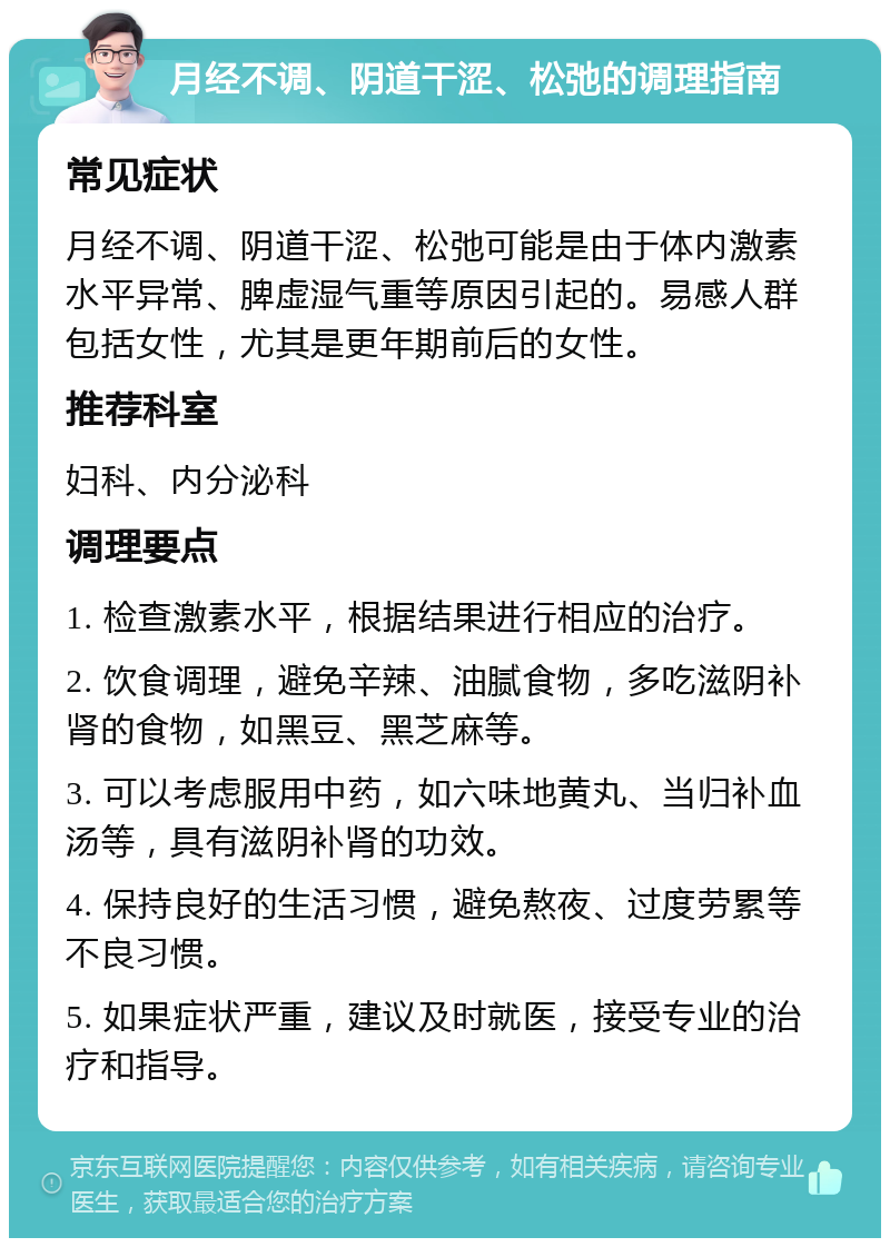 月经不调、阴道干涩、松弛的调理指南 常见症状 月经不调、阴道干涩、松弛可能是由于体内激素水平异常、脾虚湿气重等原因引起的。易感人群包括女性，尤其是更年期前后的女性。 推荐科室 妇科、内分泌科 调理要点 1. 检查激素水平，根据结果进行相应的治疗。 2. 饮食调理，避免辛辣、油腻食物，多吃滋阴补肾的食物，如黑豆、黑芝麻等。 3. 可以考虑服用中药，如六味地黄丸、当归补血汤等，具有滋阴补肾的功效。 4. 保持良好的生活习惯，避免熬夜、过度劳累等不良习惯。 5. 如果症状严重，建议及时就医，接受专业的治疗和指导。