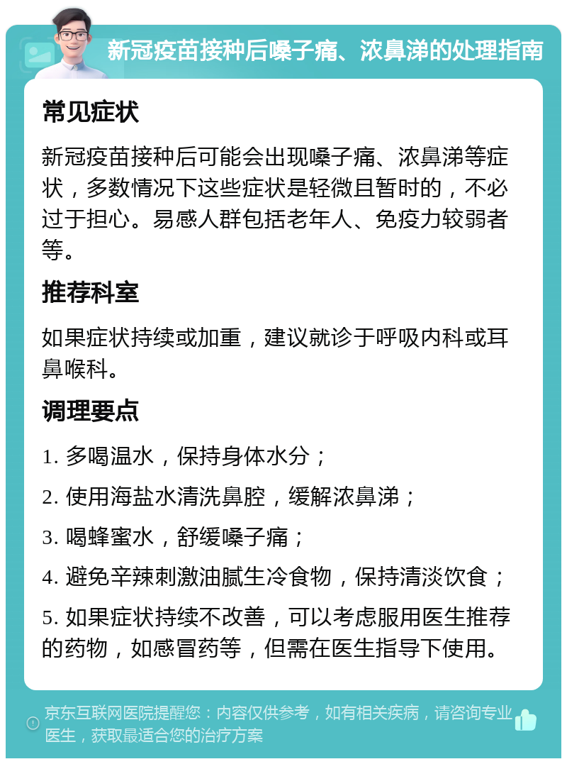 新冠疫苗接种后嗓子痛、浓鼻涕的处理指南 常见症状 新冠疫苗接种后可能会出现嗓子痛、浓鼻涕等症状，多数情况下这些症状是轻微且暂时的，不必过于担心。易感人群包括老年人、免疫力较弱者等。 推荐科室 如果症状持续或加重，建议就诊于呼吸内科或耳鼻喉科。 调理要点 1. 多喝温水，保持身体水分； 2. 使用海盐水清洗鼻腔，缓解浓鼻涕； 3. 喝蜂蜜水，舒缓嗓子痛； 4. 避免辛辣刺激油腻生冷食物，保持清淡饮食； 5. 如果症状持续不改善，可以考虑服用医生推荐的药物，如感冒药等，但需在医生指导下使用。