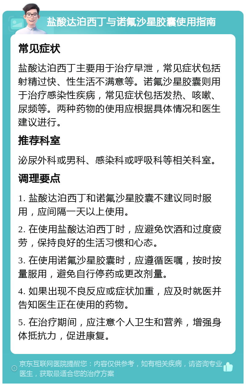 盐酸达泊西丁与诺氟沙星胶囊使用指南 常见症状 盐酸达泊西丁主要用于治疗早泄，常见症状包括射精过快、性生活不满意等。诺氟沙星胶囊则用于治疗感染性疾病，常见症状包括发热、咳嗽、尿频等。两种药物的使用应根据具体情况和医生建议进行。 推荐科室 泌尿外科或男科、感染科或呼吸科等相关科室。 调理要点 1. 盐酸达泊西丁和诺氟沙星胶囊不建议同时服用，应间隔一天以上使用。 2. 在使用盐酸达泊西丁时，应避免饮酒和过度疲劳，保持良好的生活习惯和心态。 3. 在使用诺氟沙星胶囊时，应遵循医嘱，按时按量服用，避免自行停药或更改剂量。 4. 如果出现不良反应或症状加重，应及时就医并告知医生正在使用的药物。 5. 在治疗期间，应注意个人卫生和营养，增强身体抵抗力，促进康复。