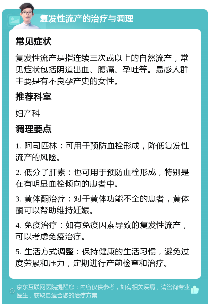 复发性流产的治疗与调理 常见症状 复发性流产是指连续三次或以上的自然流产，常见症状包括阴道出血、腹痛、孕吐等。易感人群主要是有不良孕产史的女性。 推荐科室 妇产科 调理要点 1. 阿司匹林：可用于预防血栓形成，降低复发性流产的风险。 2. 低分子肝素：也可用于预防血栓形成，特别是在有明显血栓倾向的患者中。 3. 黄体酮治疗：对于黄体功能不全的患者，黄体酮可以帮助维持妊娠。 4. 免疫治疗：如有免疫因素导致的复发性流产，可以考虑免疫治疗。 5. 生活方式调整：保持健康的生活习惯，避免过度劳累和压力，定期进行产前检查和治疗。