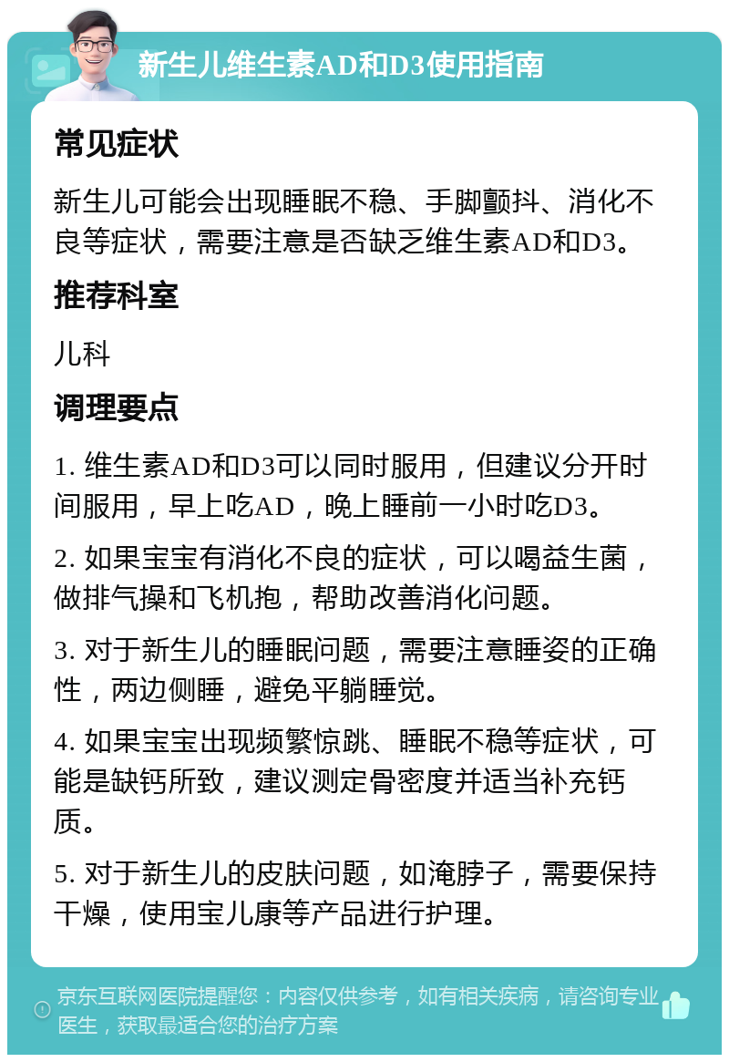 新生儿维生素AD和D3使用指南 常见症状 新生儿可能会出现睡眠不稳、手脚颤抖、消化不良等症状，需要注意是否缺乏维生素AD和D3。 推荐科室 儿科 调理要点 1. 维生素AD和D3可以同时服用，但建议分开时间服用，早上吃AD，晚上睡前一小时吃D3。 2. 如果宝宝有消化不良的症状，可以喝益生菌，做排气操和飞机抱，帮助改善消化问题。 3. 对于新生儿的睡眠问题，需要注意睡姿的正确性，两边侧睡，避免平躺睡觉。 4. 如果宝宝出现频繁惊跳、睡眠不稳等症状，可能是缺钙所致，建议测定骨密度并适当补充钙质。 5. 对于新生儿的皮肤问题，如淹脖子，需要保持干燥，使用宝儿康等产品进行护理。