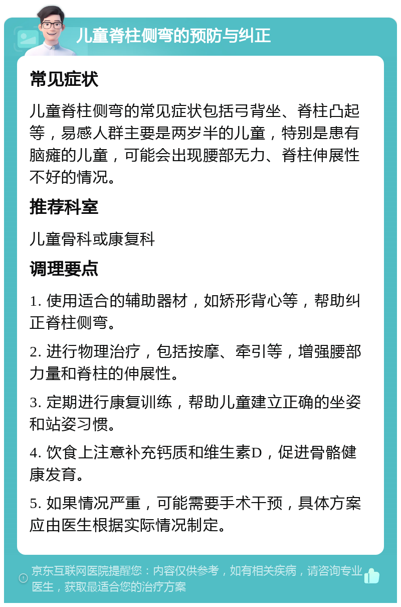 儿童脊柱侧弯的预防与纠正 常见症状 儿童脊柱侧弯的常见症状包括弓背坐、脊柱凸起等，易感人群主要是两岁半的儿童，特别是患有脑瘫的儿童，可能会出现腰部无力、脊柱伸展性不好的情况。 推荐科室 儿童骨科或康复科 调理要点 1. 使用适合的辅助器材，如矫形背心等，帮助纠正脊柱侧弯。 2. 进行物理治疗，包括按摩、牵引等，增强腰部力量和脊柱的伸展性。 3. 定期进行康复训练，帮助儿童建立正确的坐姿和站姿习惯。 4. 饮食上注意补充钙质和维生素D，促进骨骼健康发育。 5. 如果情况严重，可能需要手术干预，具体方案应由医生根据实际情况制定。