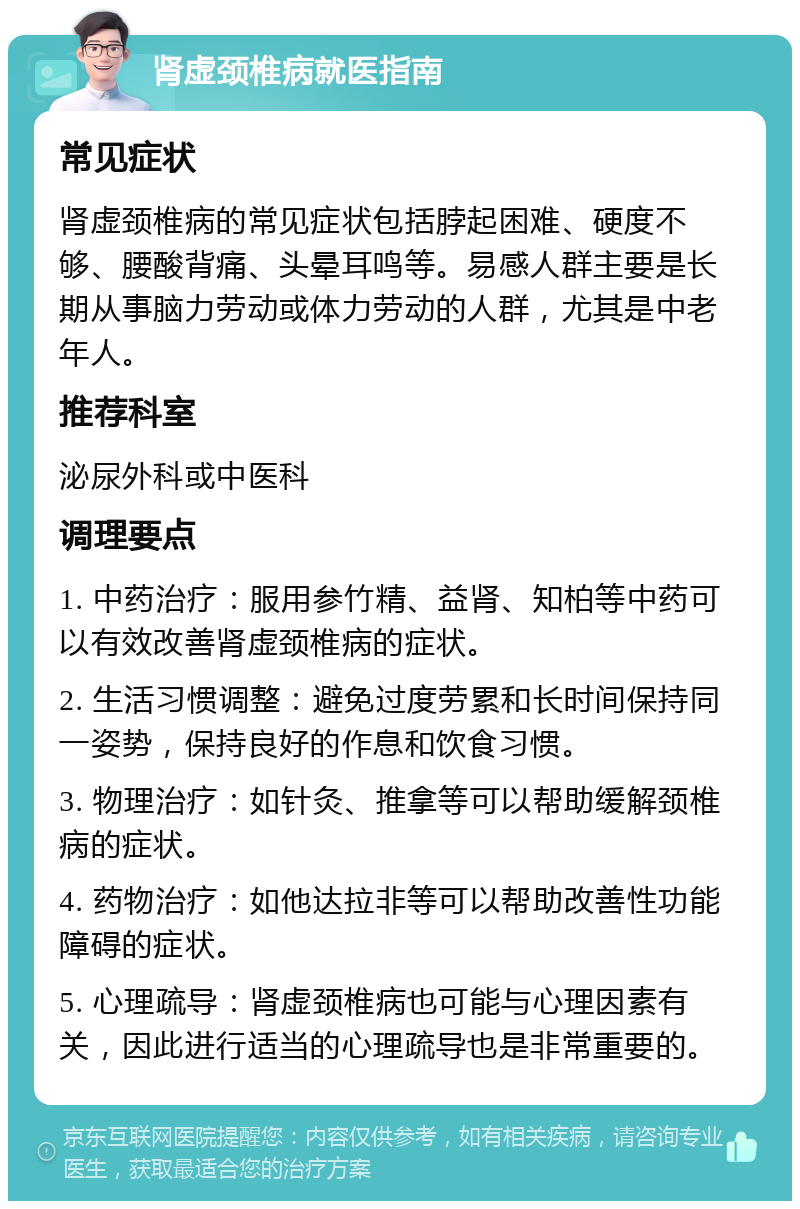 肾虚颈椎病就医指南 常见症状 肾虚颈椎病的常见症状包括脖起困难、硬度不够、腰酸背痛、头晕耳鸣等。易感人群主要是长期从事脑力劳动或体力劳动的人群，尤其是中老年人。 推荐科室 泌尿外科或中医科 调理要点 1. 中药治疗：服用参竹精、益肾、知柏等中药可以有效改善肾虚颈椎病的症状。 2. 生活习惯调整：避免过度劳累和长时间保持同一姿势，保持良好的作息和饮食习惯。 3. 物理治疗：如针灸、推拿等可以帮助缓解颈椎病的症状。 4. 药物治疗：如他达拉非等可以帮助改善性功能障碍的症状。 5. 心理疏导：肾虚颈椎病也可能与心理因素有关，因此进行适当的心理疏导也是非常重要的。