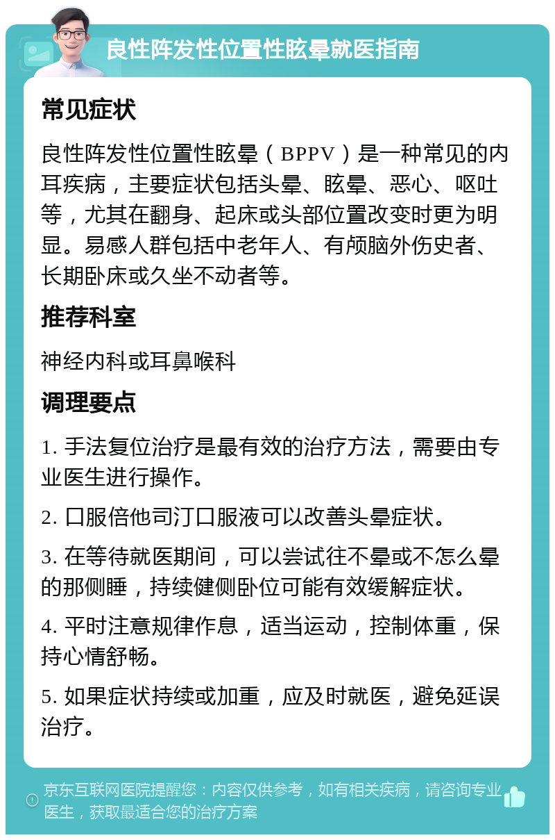 良性阵发性位置性眩晕就医指南 常见症状 良性阵发性位置性眩晕（BPPV）是一种常见的内耳疾病，主要症状包括头晕、眩晕、恶心、呕吐等，尤其在翻身、起床或头部位置改变时更为明显。易感人群包括中老年人、有颅脑外伤史者、长期卧床或久坐不动者等。 推荐科室 神经内科或耳鼻喉科 调理要点 1. 手法复位治疗是最有效的治疗方法，需要由专业医生进行操作。 2. 口服倍他司汀口服液可以改善头晕症状。 3. 在等待就医期间，可以尝试往不晕或不怎么晕的那侧睡，持续健侧卧位可能有效缓解症状。 4. 平时注意规律作息，适当运动，控制体重，保持心情舒畅。 5. 如果症状持续或加重，应及时就医，避免延误治疗。