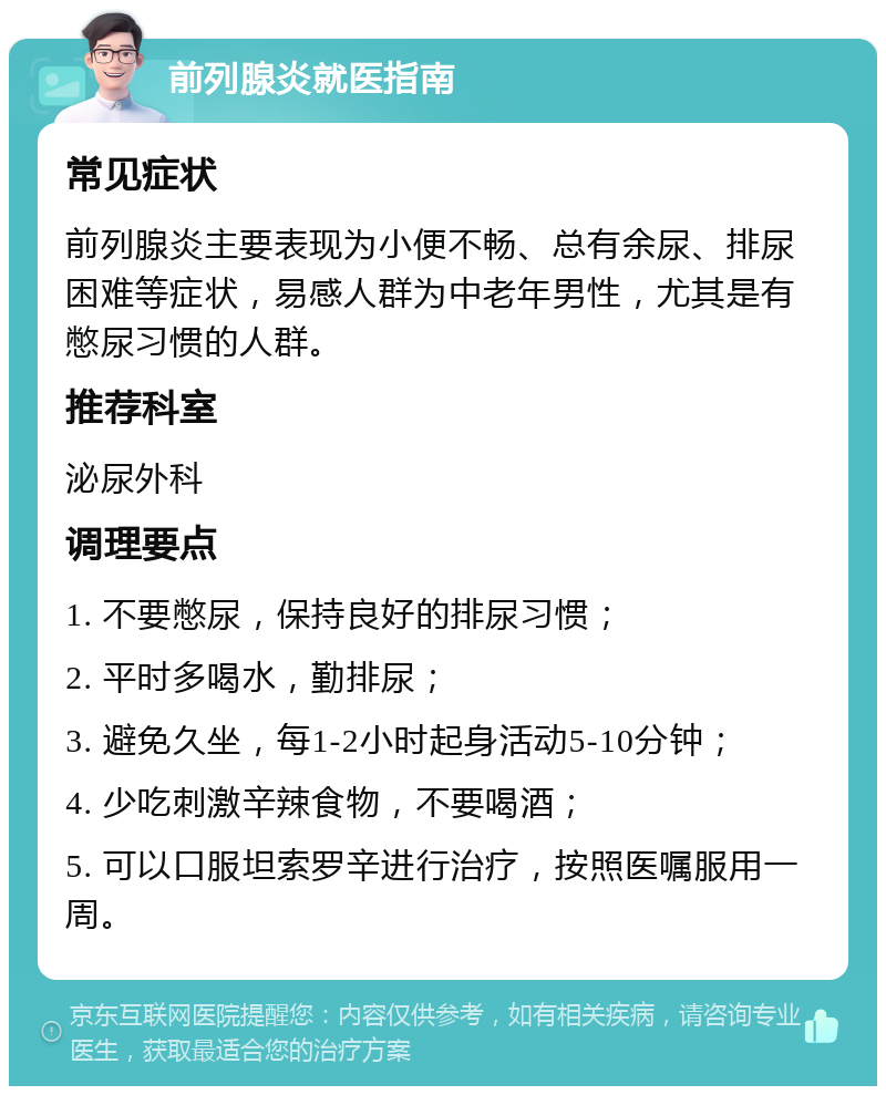 前列腺炎就医指南 常见症状 前列腺炎主要表现为小便不畅、总有余尿、排尿困难等症状，易感人群为中老年男性，尤其是有憋尿习惯的人群。 推荐科室 泌尿外科 调理要点 1. 不要憋尿，保持良好的排尿习惯； 2. 平时多喝水，勤排尿； 3. 避免久坐，每1-2小时起身活动5-10分钟； 4. 少吃刺激辛辣食物，不要喝酒； 5. 可以口服坦索罗辛进行治疗，按照医嘱服用一周。