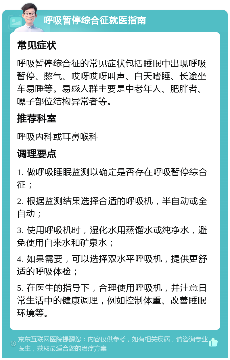 呼吸暂停综合征就医指南 常见症状 呼吸暂停综合征的常见症状包括睡眠中出现呼吸暂停、憋气、哎呀哎呀叫声、白天嗜睡、长途坐车易睡等。易感人群主要是中老年人、肥胖者、嗓子部位结构异常者等。 推荐科室 呼吸内科或耳鼻喉科 调理要点 1. 做呼吸睡眠监测以确定是否存在呼吸暂停综合征； 2. 根据监测结果选择合适的呼吸机，半自动或全自动； 3. 使用呼吸机时，湿化水用蒸馏水或纯净水，避免使用自来水和矿泉水； 4. 如果需要，可以选择双水平呼吸机，提供更舒适的呼吸体验； 5. 在医生的指导下，合理使用呼吸机，并注意日常生活中的健康调理，例如控制体重、改善睡眠环境等。