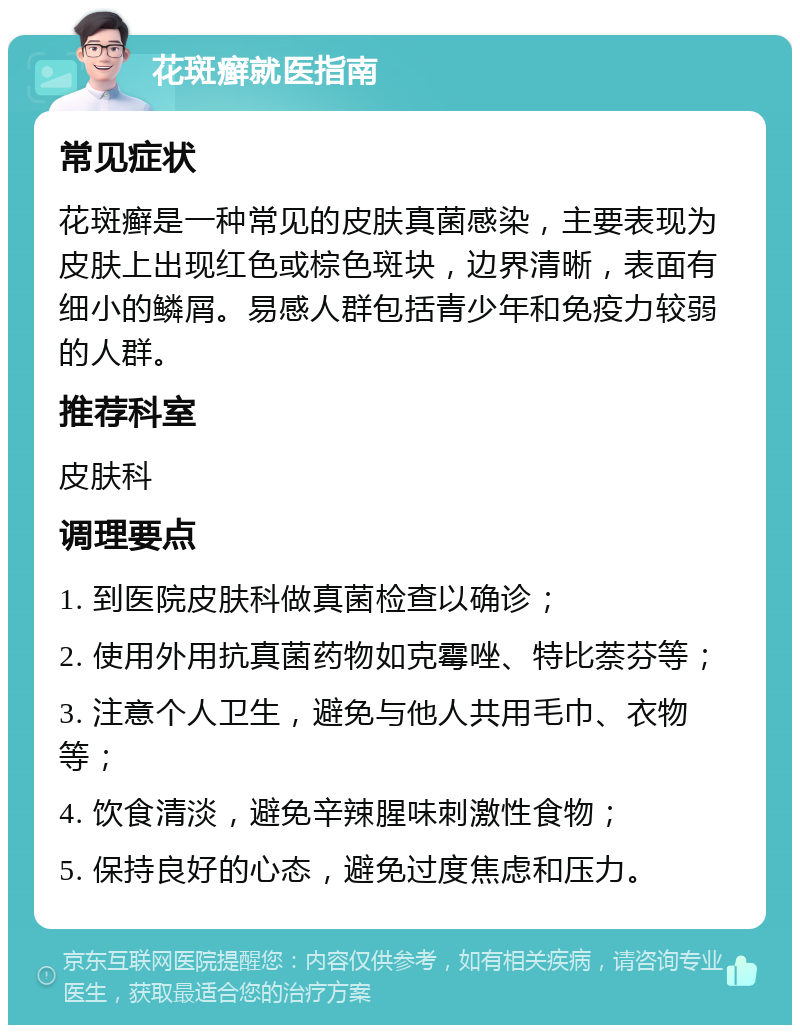 花斑癣就医指南 常见症状 花斑癣是一种常见的皮肤真菌感染，主要表现为皮肤上出现红色或棕色斑块，边界清晰，表面有细小的鳞屑。易感人群包括青少年和免疫力较弱的人群。 推荐科室 皮肤科 调理要点 1. 到医院皮肤科做真菌检查以确诊； 2. 使用外用抗真菌药物如克霉唑、特比萘芬等； 3. 注意个人卫生，避免与他人共用毛巾、衣物等； 4. 饮食清淡，避免辛辣腥味刺激性食物； 5. 保持良好的心态，避免过度焦虑和压力。