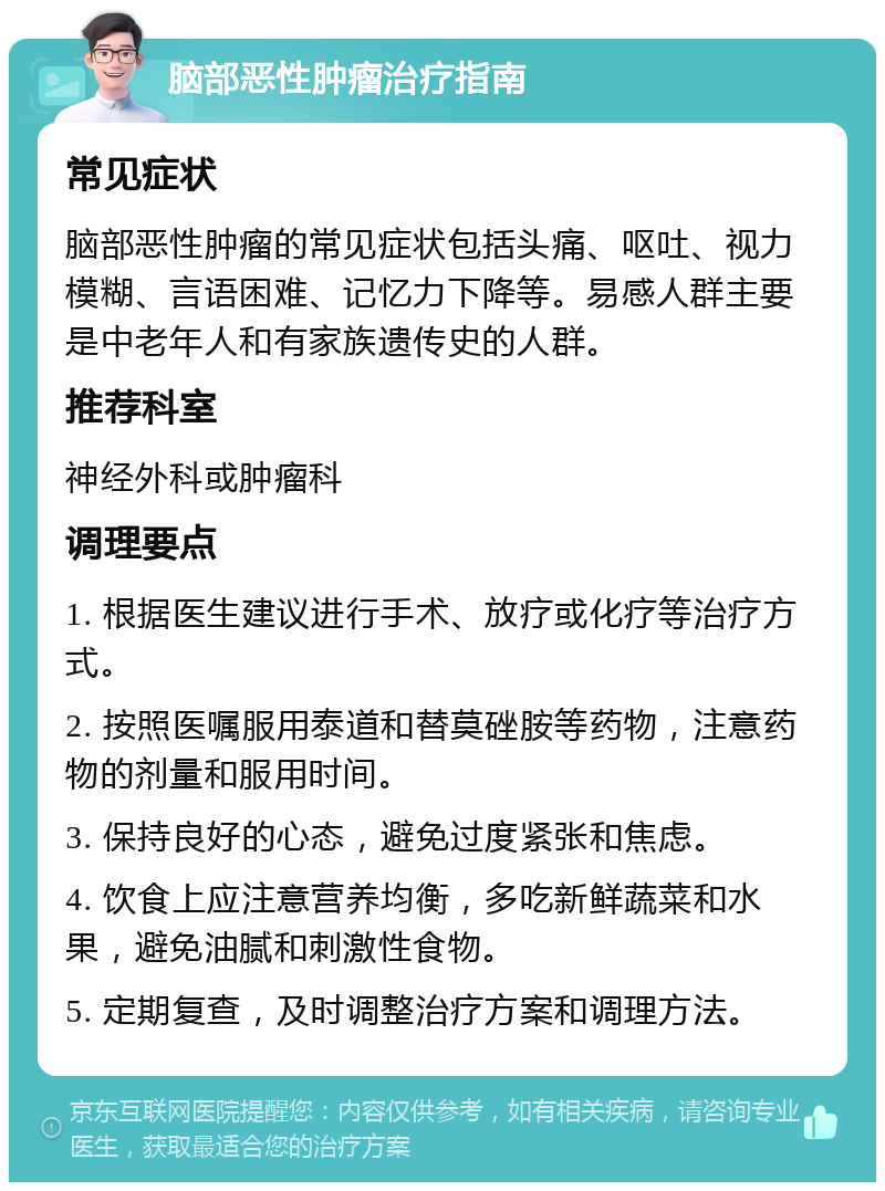 脑部恶性肿瘤治疗指南 常见症状 脑部恶性肿瘤的常见症状包括头痛、呕吐、视力模糊、言语困难、记忆力下降等。易感人群主要是中老年人和有家族遗传史的人群。 推荐科室 神经外科或肿瘤科 调理要点 1. 根据医生建议进行手术、放疗或化疗等治疗方式。 2. 按照医嘱服用泰道和替莫䂳胺等药物，注意药物的剂量和服用时间。 3. 保持良好的心态，避免过度紧张和焦虑。 4. 饮食上应注意营养均衡，多吃新鲜蔬菜和水果，避免油腻和刺激性食物。 5. 定期复查，及时调整治疗方案和调理方法。