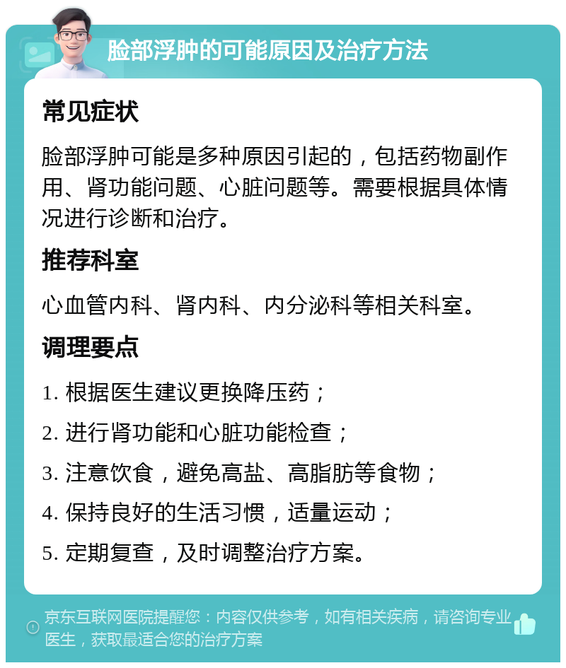 脸部浮肿的可能原因及治疗方法 常见症状 脸部浮肿可能是多种原因引起的，包括药物副作用、肾功能问题、心脏问题等。需要根据具体情况进行诊断和治疗。 推荐科室 心血管内科、肾内科、内分泌科等相关科室。 调理要点 1. 根据医生建议更换降压药； 2. 进行肾功能和心脏功能检查； 3. 注意饮食，避免高盐、高脂肪等食物； 4. 保持良好的生活习惯，适量运动； 5. 定期复查，及时调整治疗方案。