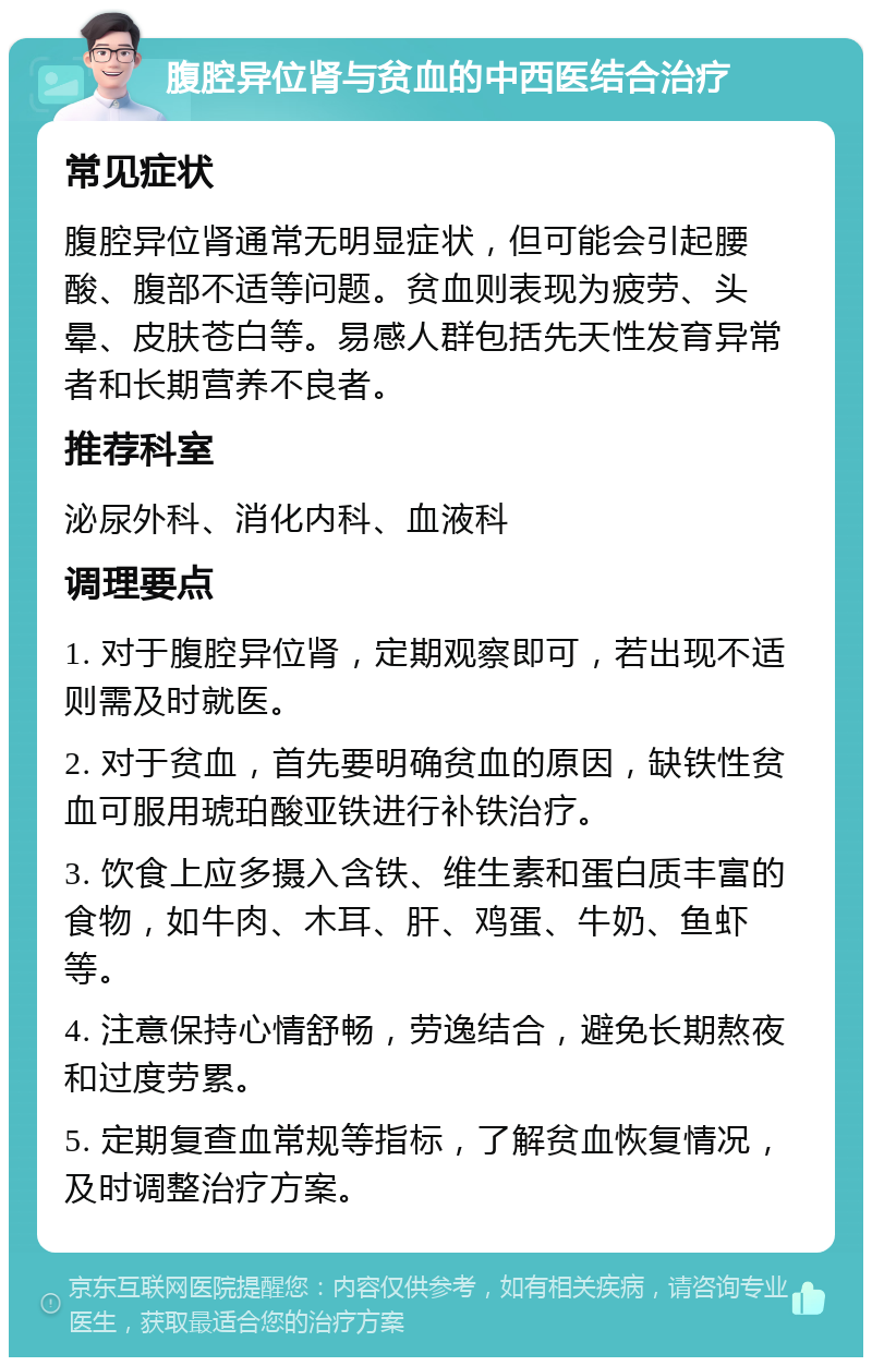 腹腔异位肾与贫血的中西医结合治疗 常见症状 腹腔异位肾通常无明显症状，但可能会引起腰酸、腹部不适等问题。贫血则表现为疲劳、头晕、皮肤苍白等。易感人群包括先天性发育异常者和长期营养不良者。 推荐科室 泌尿外科、消化内科、血液科 调理要点 1. 对于腹腔异位肾，定期观察即可，若出现不适则需及时就医。 2. 对于贫血，首先要明确贫血的原因，缺铁性贫血可服用琥珀酸亚铁进行补铁治疗。 3. 饮食上应多摄入含铁、维生素和蛋白质丰富的食物，如牛肉、木耳、肝、鸡蛋、牛奶、鱼虾等。 4. 注意保持心情舒畅，劳逸结合，避免长期熬夜和过度劳累。 5. 定期复查血常规等指标，了解贫血恢复情况，及时调整治疗方案。