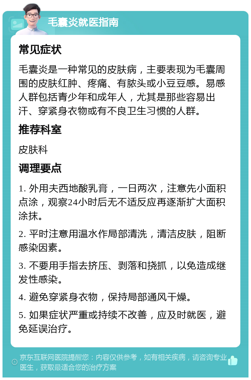 毛囊炎就医指南 常见症状 毛囊炎是一种常见的皮肤病，主要表现为毛囊周围的皮肤红肿、疼痛、有脓头或小豆豆感。易感人群包括青少年和成年人，尤其是那些容易出汗、穿紧身衣物或有不良卫生习惯的人群。 推荐科室 皮肤科 调理要点 1. 外用夫西地酸乳膏，一日两次，注意先小面积点涂，观察24小时后无不适反应再逐渐扩大面积涂抹。 2. 平时注意用温水作局部清洗，清洁皮肤，阻断感染因素。 3. 不要用手指去挤压、剥落和挠抓，以免造成继发性感染。 4. 避免穿紧身衣物，保持局部通风干燥。 5. 如果症状严重或持续不改善，应及时就医，避免延误治疗。