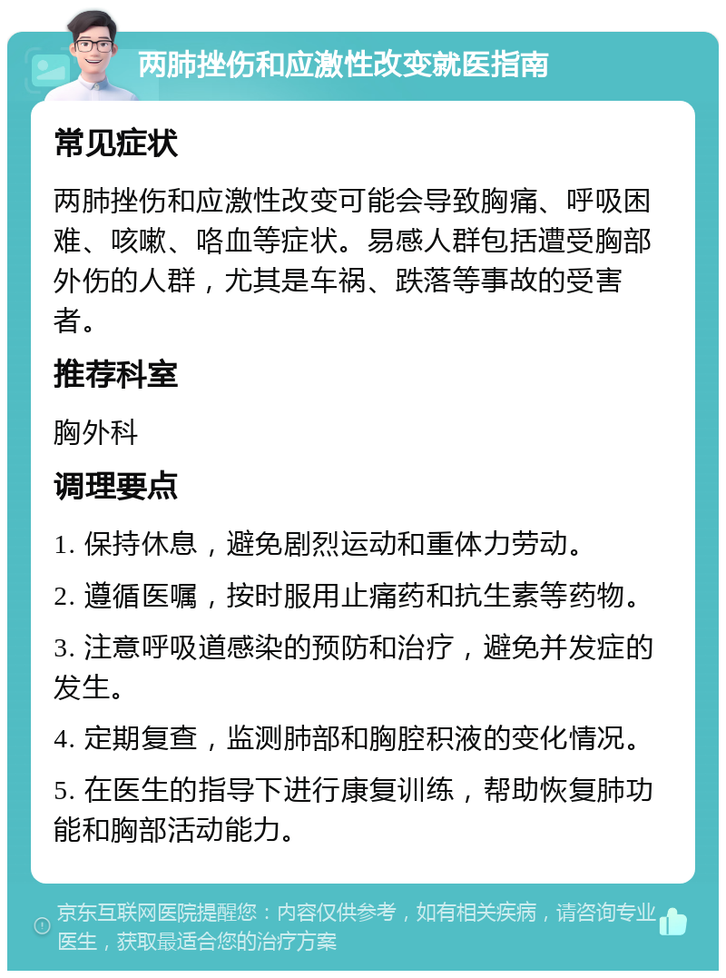 两肺挫伤和应激性改变就医指南 常见症状 两肺挫伤和应激性改变可能会导致胸痛、呼吸困难、咳嗽、咯血等症状。易感人群包括遭受胸部外伤的人群，尤其是车祸、跌落等事故的受害者。 推荐科室 胸外科 调理要点 1. 保持休息，避免剧烈运动和重体力劳动。 2. 遵循医嘱，按时服用止痛药和抗生素等药物。 3. 注意呼吸道感染的预防和治疗，避免并发症的发生。 4. 定期复查，监测肺部和胸腔积液的变化情况。 5. 在医生的指导下进行康复训练，帮助恢复肺功能和胸部活动能力。