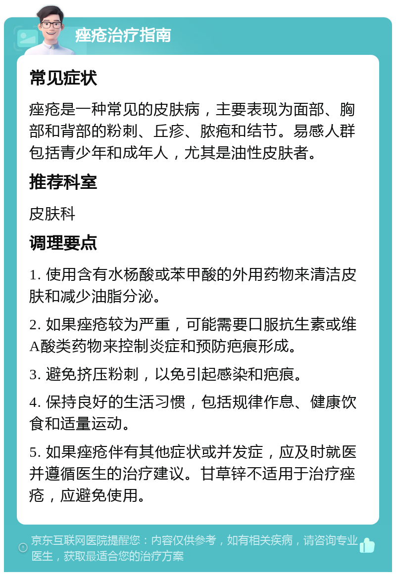 痤疮治疗指南 常见症状 痤疮是一种常见的皮肤病，主要表现为面部、胸部和背部的粉刺、丘疹、脓疱和结节。易感人群包括青少年和成年人，尤其是油性皮肤者。 推荐科室 皮肤科 调理要点 1. 使用含有水杨酸或苯甲酸的外用药物来清洁皮肤和减少油脂分泌。 2. 如果痤疮较为严重，可能需要口服抗生素或维A酸类药物来控制炎症和预防疤痕形成。 3. 避免挤压粉刺，以免引起感染和疤痕。 4. 保持良好的生活习惯，包括规律作息、健康饮食和适量运动。 5. 如果痤疮伴有其他症状或并发症，应及时就医并遵循医生的治疗建议。甘草锌不适用于治疗痤疮，应避免使用。