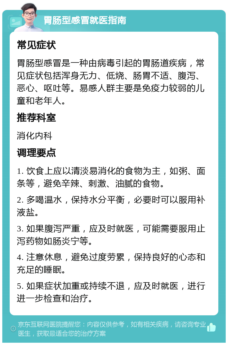 胃肠型感冒就医指南 常见症状 胃肠型感冒是一种由病毒引起的胃肠道疾病，常见症状包括浑身无力、低烧、肠胃不适、腹泻、恶心、呕吐等。易感人群主要是免疫力较弱的儿童和老年人。 推荐科室 消化内科 调理要点 1. 饮食上应以清淡易消化的食物为主，如粥、面条等，避免辛辣、刺激、油腻的食物。 2. 多喝温水，保持水分平衡，必要时可以服用补液盐。 3. 如果腹泻严重，应及时就医，可能需要服用止泻药物如肠炎宁等。 4. 注意休息，避免过度劳累，保持良好的心态和充足的睡眠。 5. 如果症状加重或持续不退，应及时就医，进行进一步检查和治疗。