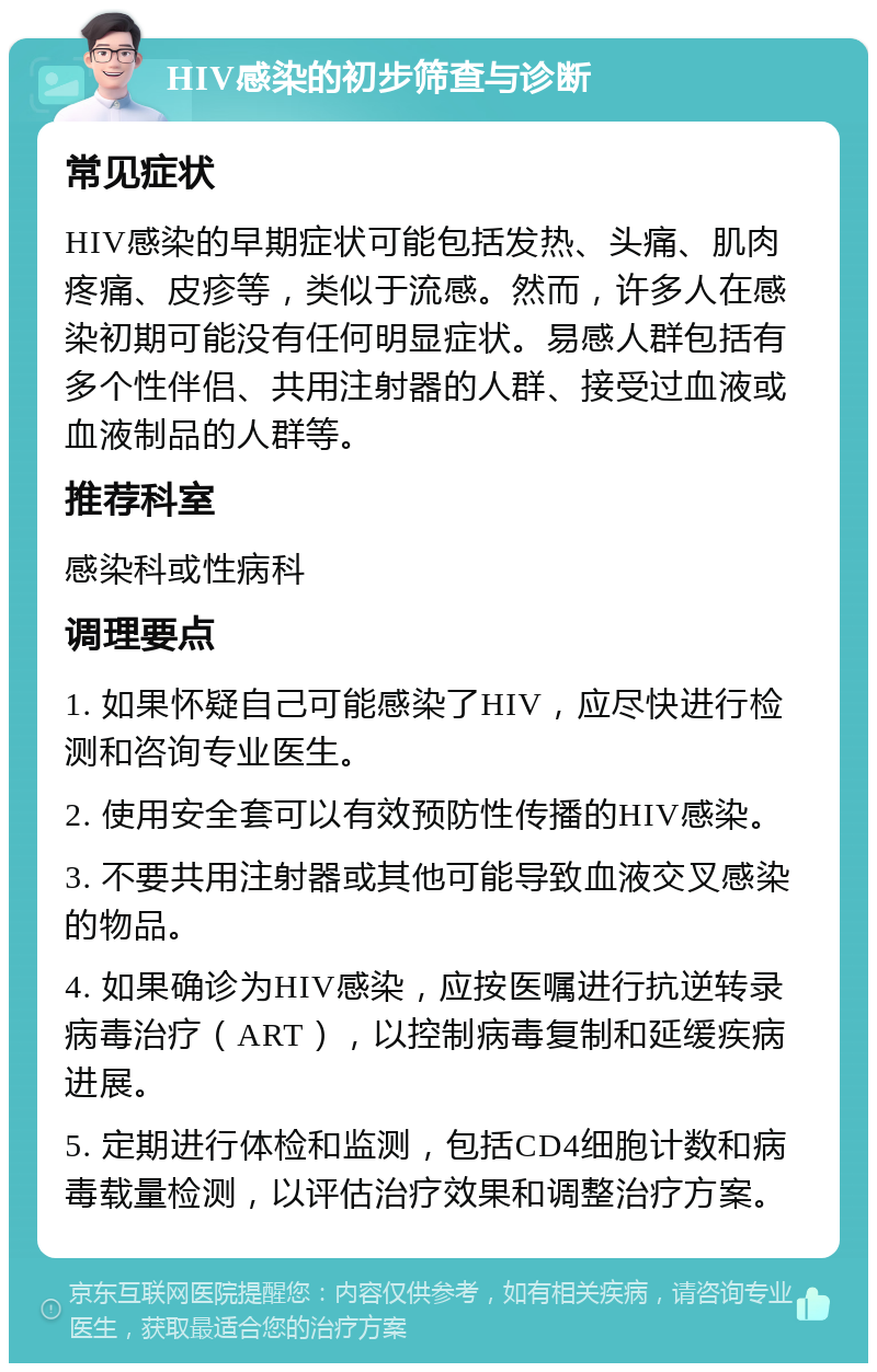 HIV感染的初步筛查与诊断 常见症状 HIV感染的早期症状可能包括发热、头痛、肌肉疼痛、皮疹等，类似于流感。然而，许多人在感染初期可能没有任何明显症状。易感人群包括有多个性伴侣、共用注射器的人群、接受过血液或血液制品的人群等。 推荐科室 感染科或性病科 调理要点 1. 如果怀疑自己可能感染了HIV，应尽快进行检测和咨询专业医生。 2. 使用安全套可以有效预防性传播的HIV感染。 3. 不要共用注射器或其他可能导致血液交叉感染的物品。 4. 如果确诊为HIV感染，应按医嘱进行抗逆转录病毒治疗（ART），以控制病毒复制和延缓疾病进展。 5. 定期进行体检和监测，包括CD4细胞计数和病毒载量检测，以评估治疗效果和调整治疗方案。