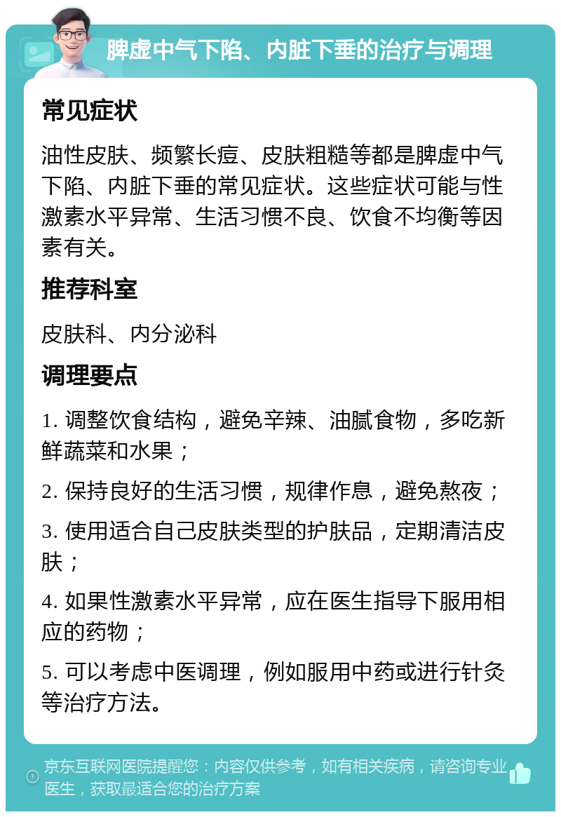 脾虚中气下陷、内脏下垂的治疗与调理 常见症状 油性皮肤、频繁长痘、皮肤粗糙等都是脾虚中气下陷、内脏下垂的常见症状。这些症状可能与性激素水平异常、生活习惯不良、饮食不均衡等因素有关。 推荐科室 皮肤科、内分泌科 调理要点 1. 调整饮食结构，避免辛辣、油腻食物，多吃新鲜蔬菜和水果； 2. 保持良好的生活习惯，规律作息，避免熬夜； 3. 使用适合自己皮肤类型的护肤品，定期清洁皮肤； 4. 如果性激素水平异常，应在医生指导下服用相应的药物； 5. 可以考虑中医调理，例如服用中药或进行针灸等治疗方法。