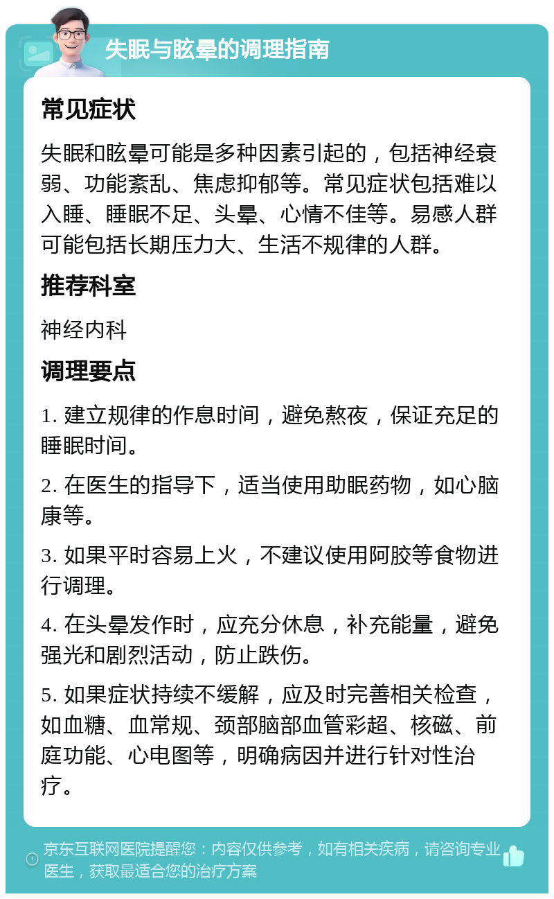 失眠与眩晕的调理指南 常见症状 失眠和眩晕可能是多种因素引起的，包括神经衰弱、功能紊乱、焦虑抑郁等。常见症状包括难以入睡、睡眠不足、头晕、心情不佳等。易感人群可能包括长期压力大、生活不规律的人群。 推荐科室 神经内科 调理要点 1. 建立规律的作息时间，避免熬夜，保证充足的睡眠时间。 2. 在医生的指导下，适当使用助眠药物，如心脑康等。 3. 如果平时容易上火，不建议使用阿胶等食物进行调理。 4. 在头晕发作时，应充分休息，补充能量，避免强光和剧烈活动，防止跌伤。 5. 如果症状持续不缓解，应及时完善相关检查，如血糖、血常规、颈部脑部血管彩超、核磁、前庭功能、心电图等，明确病因并进行针对性治疗。