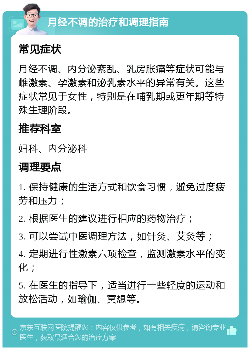 月经不调的治疗和调理指南 常见症状 月经不调、内分泌紊乱、乳房胀痛等症状可能与雌激素、孕激素和泌乳素水平的异常有关。这些症状常见于女性，特别是在哺乳期或更年期等特殊生理阶段。 推荐科室 妇科、内分泌科 调理要点 1. 保持健康的生活方式和饮食习惯，避免过度疲劳和压力； 2. 根据医生的建议进行相应的药物治疗； 3. 可以尝试中医调理方法，如针灸、艾灸等； 4. 定期进行性激素六项检查，监测激素水平的变化； 5. 在医生的指导下，适当进行一些轻度的运动和放松活动，如瑜伽、冥想等。